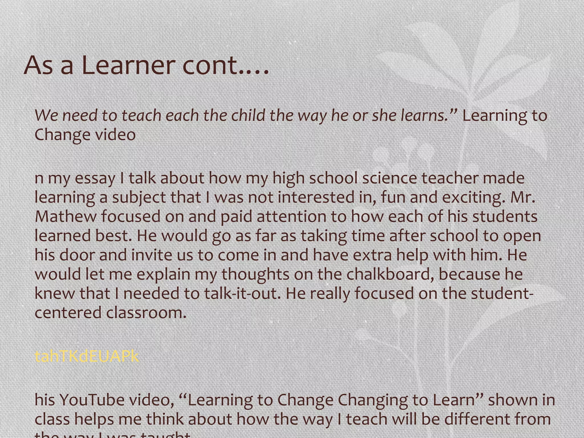 As a Learner cont.…
We need to teach each the child the way he or she learns.” Learning to
Change video
n my essay I talk about how my high school science teacher made
learning a subject that I was not interested in, fun and exciting. Mr.
Mathew focused on and paid attention to how each of his students
learned best. He would go as far as taking time after school to open
his door and invite us to come in and have extra help with him. He
would let me explain my thoughts on the chalkboard, because he
knew that I needed to talk-it-out. He really focused on the studentcentered classroom.
tahTKdEUAPk
his YouTube video, “Learning to Change Changing to Learn” shown in
class helps me think about how the way I teach will be different from

 