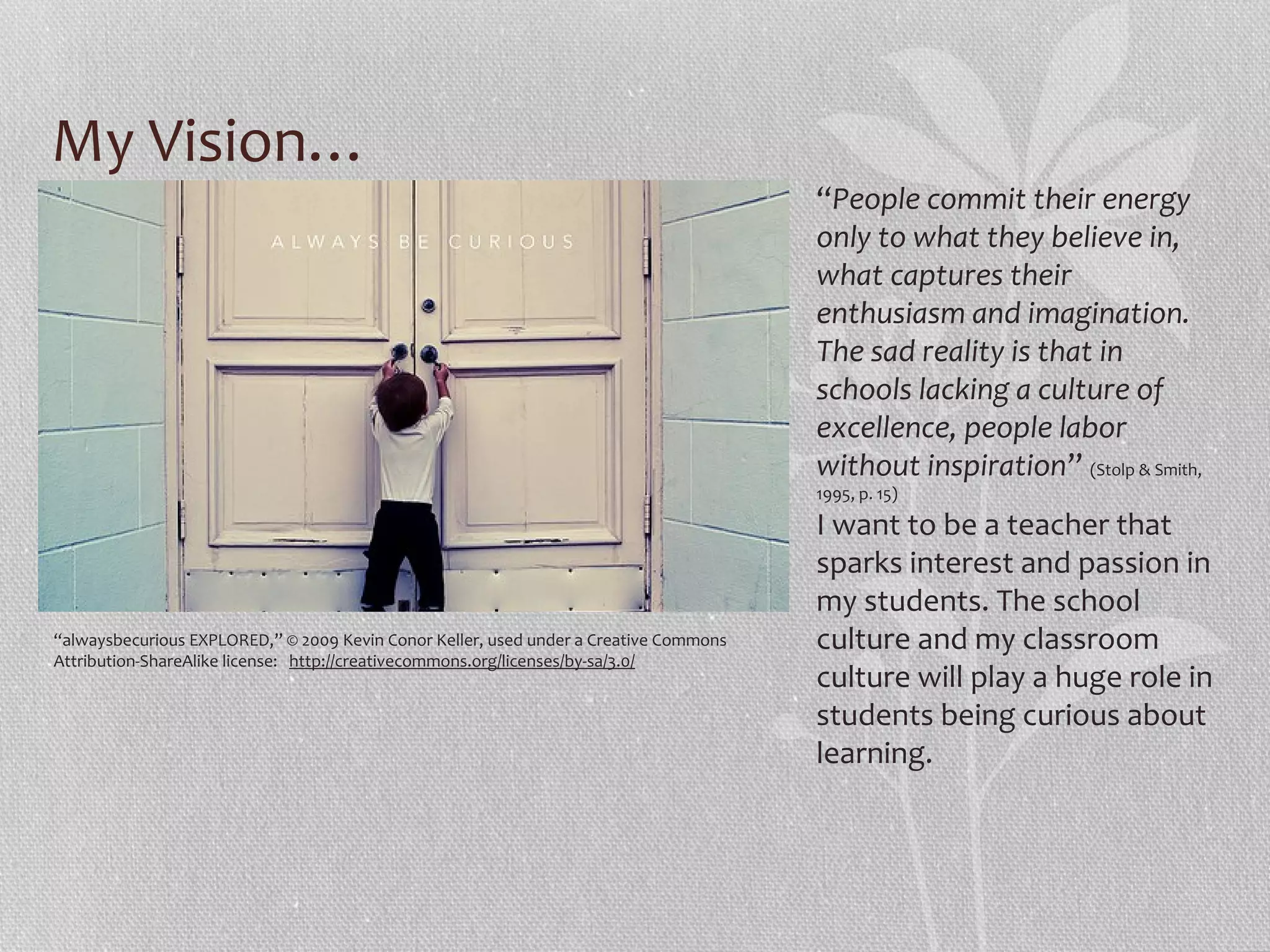 My Vision…
“People commit their energy
only to what they believe in,
what captures their
enthusiasm and imagination.
The sad reality is that in
schools lacking a culture of
excellence, people labor
without inspiration” (Stolp & Smith,
1995, p. 15)

“alwaysbecurious EXPLORED,” © 2009 Kevin Conor Keller, used under a Creative Commons
Attribution-ShareAlike license: http://creativecommons.org/licenses/by-sa/3.0/

I want to be a teacher that
sparks interest and passion in
my students. The school
culture and my classroom
culture will play a huge role in
students being curious about
learning.

 
