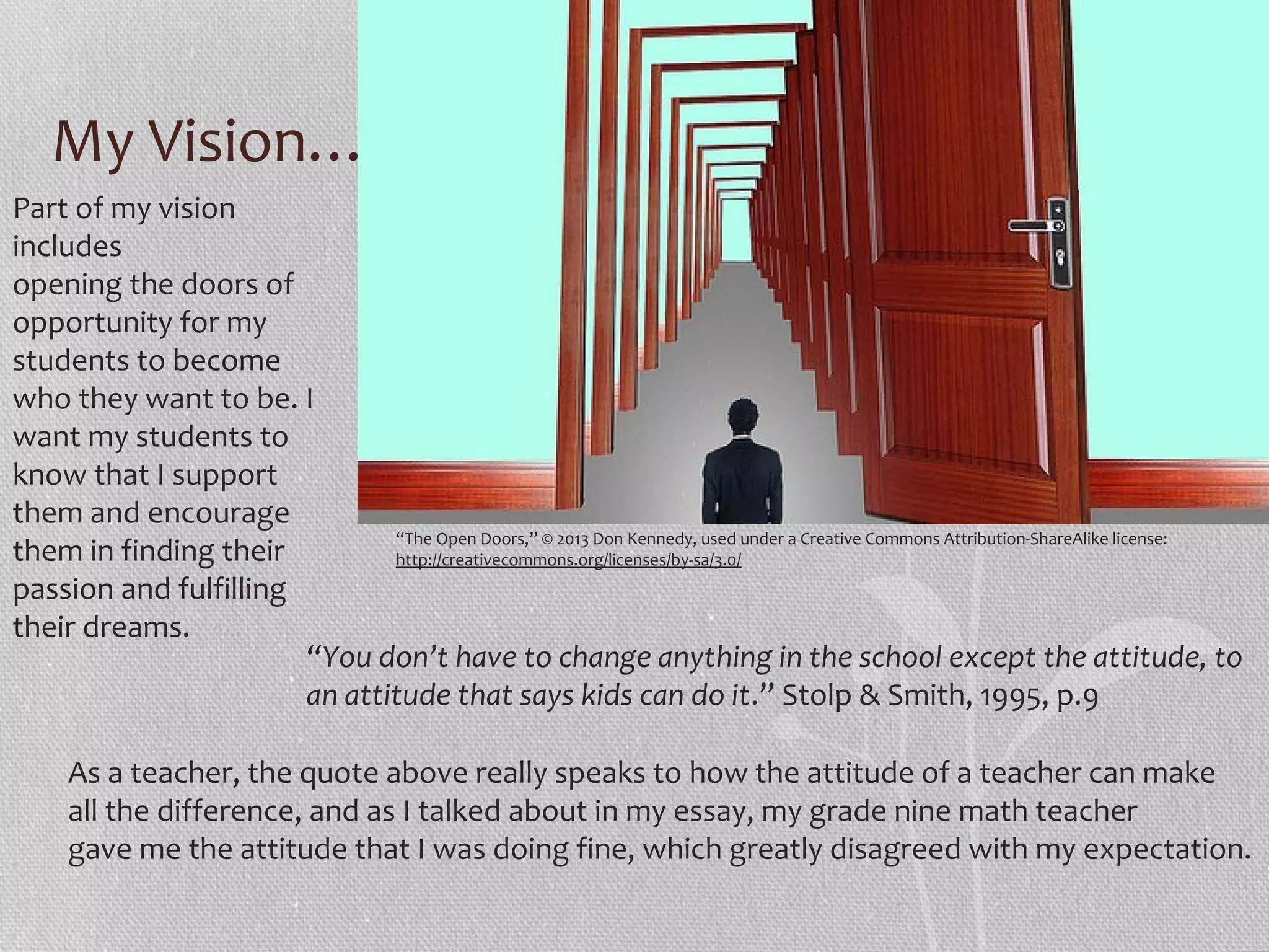 My Vision…
Part of my vision
includes
opening the doors of
opportunity for my
students to become
who they want to be. I
want my students to
know that I support
them and encourage
“The Open Doors,” © 2013 Don Kennedy, used under a Creative Commons Attribution-ShareAlike license:
them in finding their
http://creativecommons.org/licenses/by-sa/3.0/
passion and fulfilling
their dreams.
“You don’t have to change anything in the school except the attitude, to
an attitude that says kids can do it.” Stolp & Smith, 1995, p.9
As a teacher, the quote above really speaks to how the attitude of a teacher can make
all the difference, and as I talked about in my essay, my grade nine math teacher
gave me the attitude that I was doing fine, which greatly disagreed with my expectation.

 