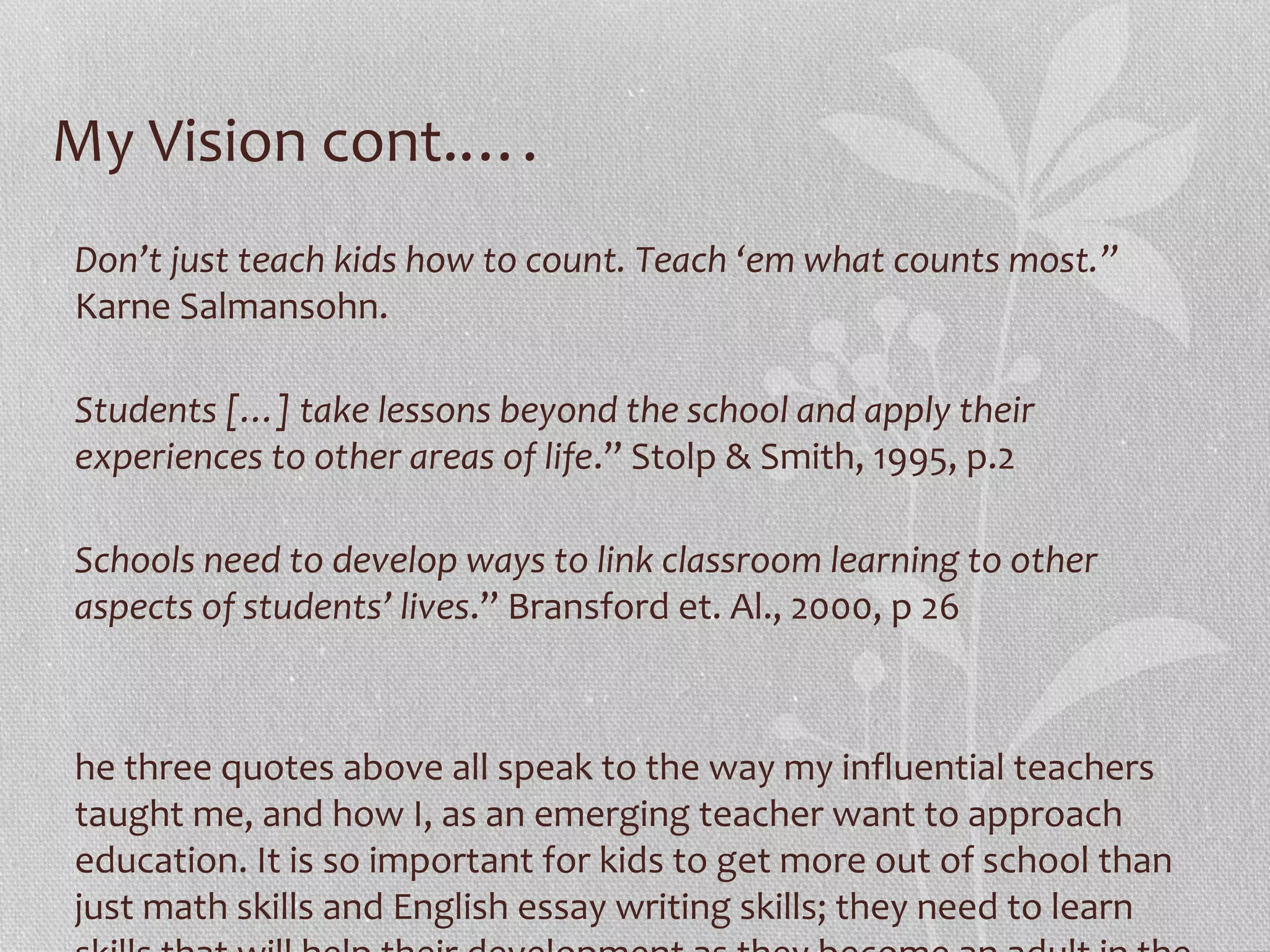 My Vision cont.….
Don’t just teach kids how to count. Teach ‘em what counts most.”
Karne Salmansohn.
Students […] take lessons beyond the school and apply their
experiences to other areas of life.” Stolp & Smith, 1995, p.2
Schools need to develop ways to link classroom learning to other
aspects of students’ lives.” Bransford et. Al., 2000, p 26

he three quotes above all speak to the way my influential teachers
taught me, and how I, as an emerging teacher want to approach
education. It is so important for kids to get more out of school than
just math skills and English essay writing skills; they need to learn

 