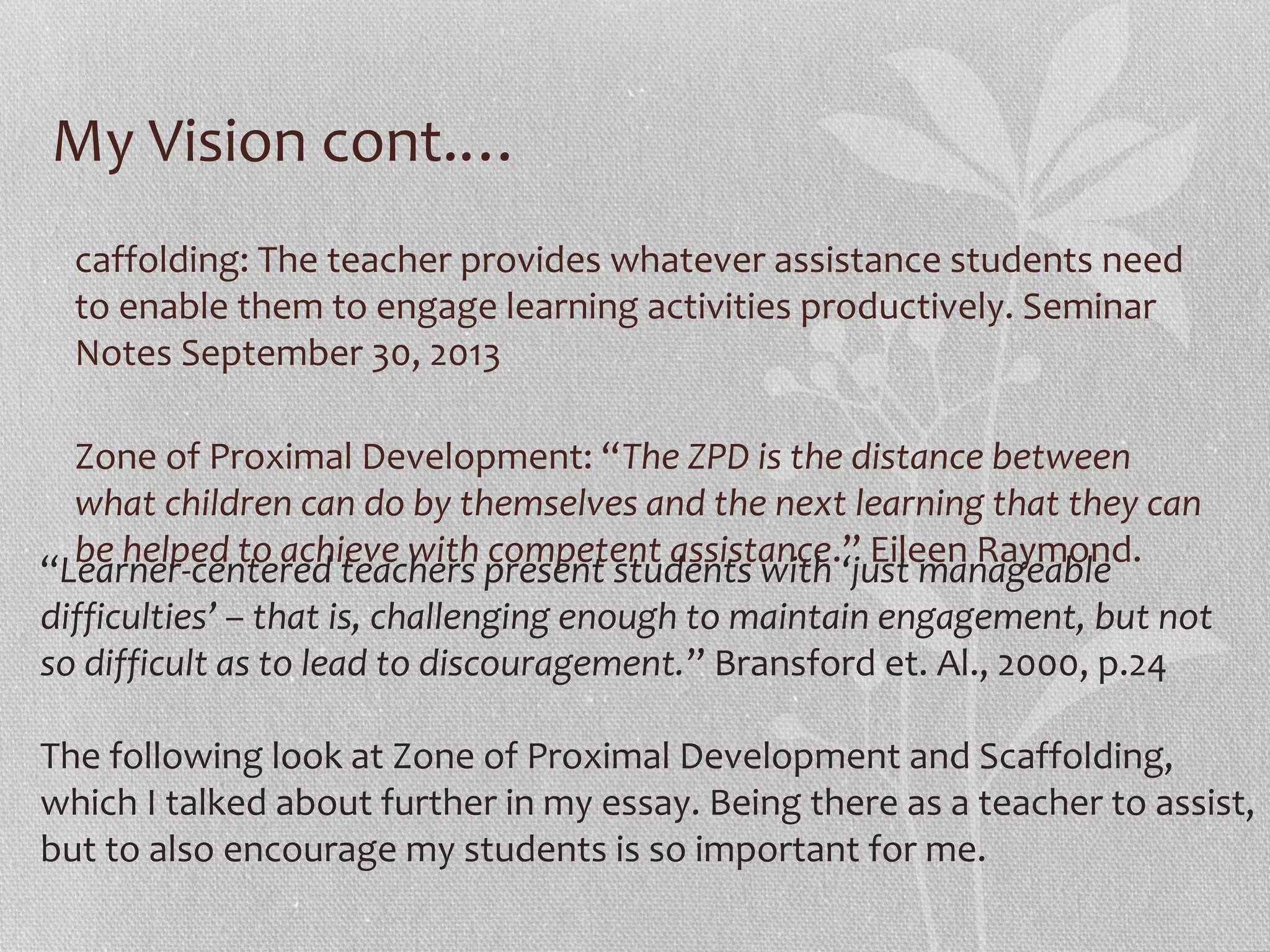 My Vision cont.…
caffolding: The teacher provides whatever assistance students need
to enable them to engage learning activities productively. Seminar
Notes September 30, 2013
Zone of Proximal Development: “The ZPD is the distance between
what children can do by themselves and the next learning that they can
be helped to achieve with competent assistance.” Eileen Raymond.
“Learner-centered teachers present students with ‘just manageable
difficulties’ – that is, challenging enough to maintain engagement, but not
so difficult as to lead to discouragement.” Bransford et. Al., 2000, p.24
The following look at Zone of Proximal Development and Scaffolding,
which I talked about further in my essay. Being there as a teacher to assist,
but to also encourage my students is so important for me.

 