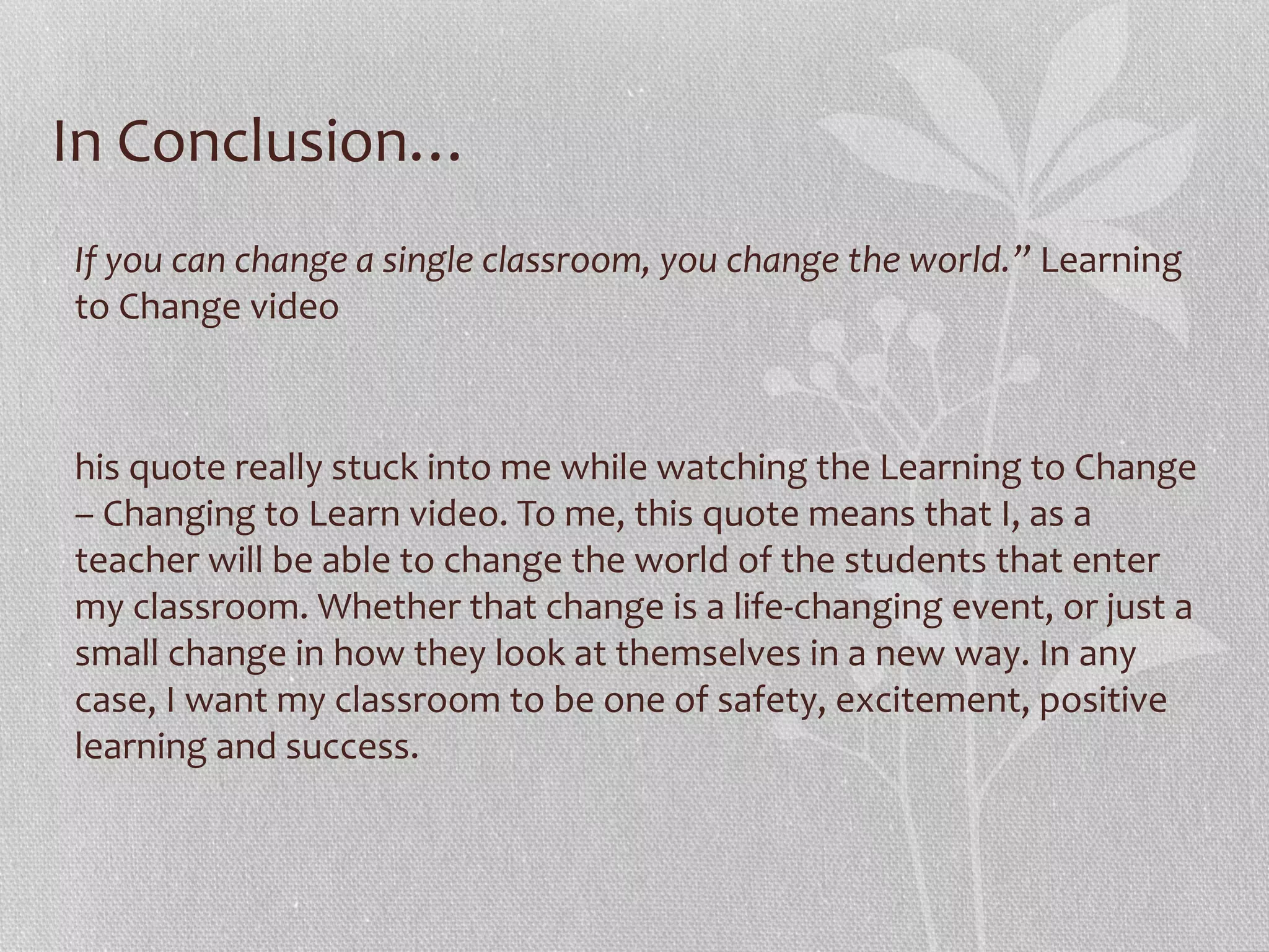 In Conclusion…
If you can change a single classroom, you change the world.” Learning
to Change video

his quote really stuck into me while watching the Learning to Change
– Changing to Learn video. To me, this quote means that I, as a
teacher will be able to change the world of the students that enter
my classroom. Whether that change is a life-changing event, or just a
small change in how they look at themselves in a new way. In any
case, I want my classroom to be one of safety, excitement, positive
learning and success.

 