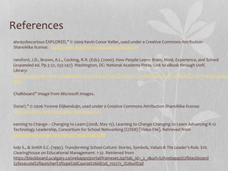 References
alwaysbecurious EXPLORED,” © 2009 Kevin Conor Keller, used under a Creative Commons AttributionShareAlike license: http://creativecommons.org/licenses/by-sa/3.0/

ransford, J.D., Brown, A.L., Cocking, R.R. (Eds). (2000). How People Learn: Brain, Mind, Experience, and School
(expanded ed. Pp.3-27, 233-247). Washington, DC: National Academy Press. Link to eBook through UofC
Library:
http://ucalgary.summon.serialssolutions.com/search?s.fvf[]=ContentType%2CBook+/+eBook&s.fvf[]=ContentType%2CGo
true
Chalkboard” Image from Microsoft Images.
Done!!,” © 2006 Yvonne Eiijkenduijn, used under a Creative Commons Attribution-ShareAlike license:
http://creativecommons.org/licenses/by-sa/3.0/
earning to Change – Changing to Learn (2008, May 15). Learning to Change Changing to Learn Advancing K-12
Technology Leadership, Consortium for School Networking (COSN) [Video File]. Retrieved from
http://www.youtube.com/watch?v=tahTKdEUAPk
tolp S., & Smith S.C. (1995). Transforming School Culture: Stories, Symbols, Values & The Leader’s Role. Eric
Clearinghouse on Educational Management. 1-32. Retrieved from
https://blackboard.ucalgary.ca/webapps/portal/frameset.jsp?tab_id=_2_1&url=%2fwebapps%2fblackboard
%2fexecute%2flauncher%3ftype%3dCourse%26id%3d_155771_1%26url%3d

 