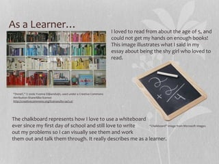 As a Learner…

I loved to read from about the age of 5, and
could not get my hands on enough books!
This image illustrates what I said in my
essay about being the shy girl who loved to
read.

“Done!!,” © 2006 Yvonne Eiijkenduijn, used under a Creative Commons
Attribution-ShareAlike license:
http://creativecommons.org/licenses/by-sa/3.0/

The chalkboard represents how I love to use a whiteboard
“Chalkboard” Image from Microsoft Images
ever since my first day of school and still love to write
out my problems so I can visually see them and work
them out and talk them through. It really describes me as a learner.

 