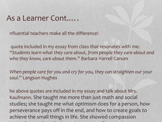 As a Learner Cont.….
nfluential teachers make all the difference!
quote included in my essay from class that resonates with me:
“Students learn what they care about, from people they care about and
who they know, care about them.” Barbara Harrell Carson
When people care for you and cry for you, they can straighten our your
soul.” Langson Hughes
he above quotes are included in my essay and talk about Mrs.
Kaufmann. She taught me more than just math and social

studies; she taught me what optimism does for a person, how
perseverance pays off in the end, and how to create goals to
achieve the small things in life. She showed compassion

 