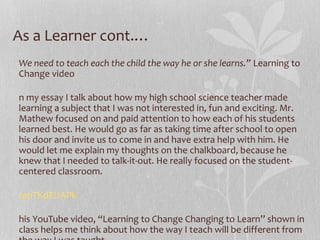 As a Learner cont.…
We need to teach each the child the way he or she learns.” Learning to
Change video
n my essay I talk about how my high school science teacher made
learning a subject that I was not interested in, fun and exciting. Mr.
Mathew focused on and paid attention to how each of his students
learned best. He would go as far as taking time after school to open
his door and invite us to come in and have extra help with him. He
would let me explain my thoughts on the chalkboard, because he
knew that I needed to talk-it-out. He really focused on the studentcentered classroom.
tahTKdEUAPk
his YouTube video, “Learning to Change Changing to Learn” shown in
class helps me think about how the way I teach will be different from

 