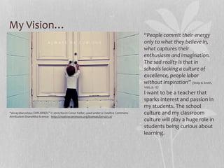 My Vision…
“People commit their energy
only to what they believe in,
what captures their
enthusiasm and imagination.
The sad reality is that in
schools lacking a culture of
excellence, people labor
without inspiration” (Stolp & Smith,
1995, p. 15)

“alwaysbecurious EXPLORED,” © 2009 Kevin Conor Keller, used under a Creative Commons
Attribution-ShareAlike license: http://creativecommons.org/licenses/by-sa/3.0/

I want to be a teacher that
sparks interest and passion in
my students. The school
culture and my classroom
culture will play a huge role in
students being curious about
learning.

 