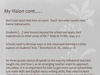 My Vision cont.….
Don’t just teach kids how to count. Teach ‘em what counts most.”
Karne Salmansohn.
Students […] take lessons beyond the school and apply their
experiences to other areas of life.” Stolp & Smith, 1995, p.2
Schools need to develop ways to link classroom learning to other
aspects of students’ lives.” Bransford et. Al., 2000, p 26

he three quotes above all speak to the way my influential teachers
taught me, and how I, as an emerging teacher want to approach
education. It is so important for kids to get more out of school than
just math skills and English essay writing skills; they need to learn

 
