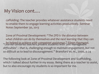 My Vision cont.…
caffolding: The teacher provides whatever assistance students need
to enable them to engage learning activities productively. Seminar
Notes September 30, 2013
Zone of Proximal Development: “The ZPD is the distance between
what children can do by themselves and the next learning that they can
be helped to achieve with competent assistance.” Eileen Raymond.
“Learner-centered teachers present students with ‘just manageable
difficulties’ – that is, challenging enough to maintain engagement, but not
so difficult as to lead to discouragement.” Bransford et. Al., 2000, p.24
The following look at Zone of Proximal Development and Scaffolding,
which I talked about further in my essay. Being there as a teacher to assist,
but to also encourage my students is so important for me.

 