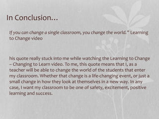 In Conclusion…
If you can change a single classroom, you change the world.” Learning
to Change video

his quote really stuck into me while watching the Learning to Change
– Changing to Learn video. To me, this quote means that I, as a
teacher will be able to change the world of the students that enter
my classroom. Whether that change is a life-changing event, or just a
small change in how they look at themselves in a new way. In any
case, I want my classroom to be one of safety, excitement, positive
learning and success.

 