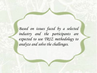 Based on issues faced by a selected
industry and the participants are
expected to use TRIZ methodology to
analyze and solve the challenges.
 