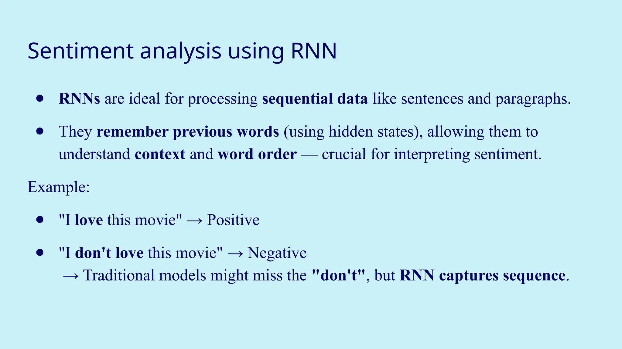 Sentiment analysis using RNN
● RNNs are ideal for processing sequential data like sentences and paragraphs.
● They remember previous words (using hidden states), allowing them to
understand context and word order — crucial for interpreting sentiment.
Example:
● "I love this movie" → Positive
● "I don't love this movie" → Negative
→ Traditional models might miss the "don't", but RNN captures sequence.
 