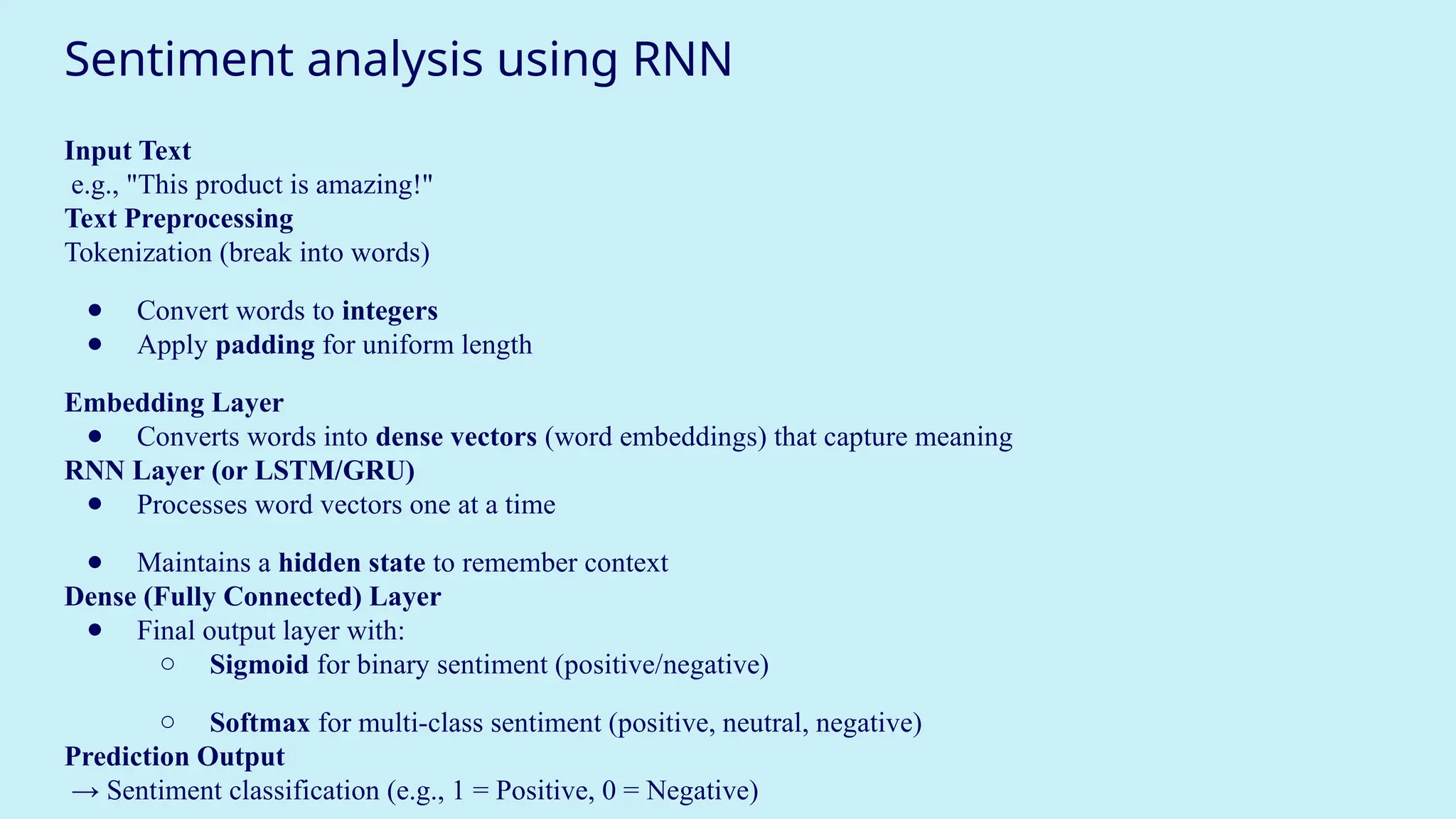 Sentiment analysis using RNN
Input Text
e.g., "This product is amazing!"
Text Preprocessing
Tokenization (break into words)
● Convert words to integers
● Apply padding for uniform length
Embedding Layer
● Converts words into dense vectors (word embeddings) that capture meaning
RNN Layer (or LSTM/GRU)
● Processes word vectors one at a time
● Maintains a hidden state to remember context
Dense (Fully Connected) Layer
● Final output layer with:
○ Sigmoid for binary sentiment (positive/negative)
○ Softmax for multi-class sentiment (positive, neutral, negative)
Prediction Output
→ Sentiment classification (e.g., 1 = Positive, 0 = Negative)
 