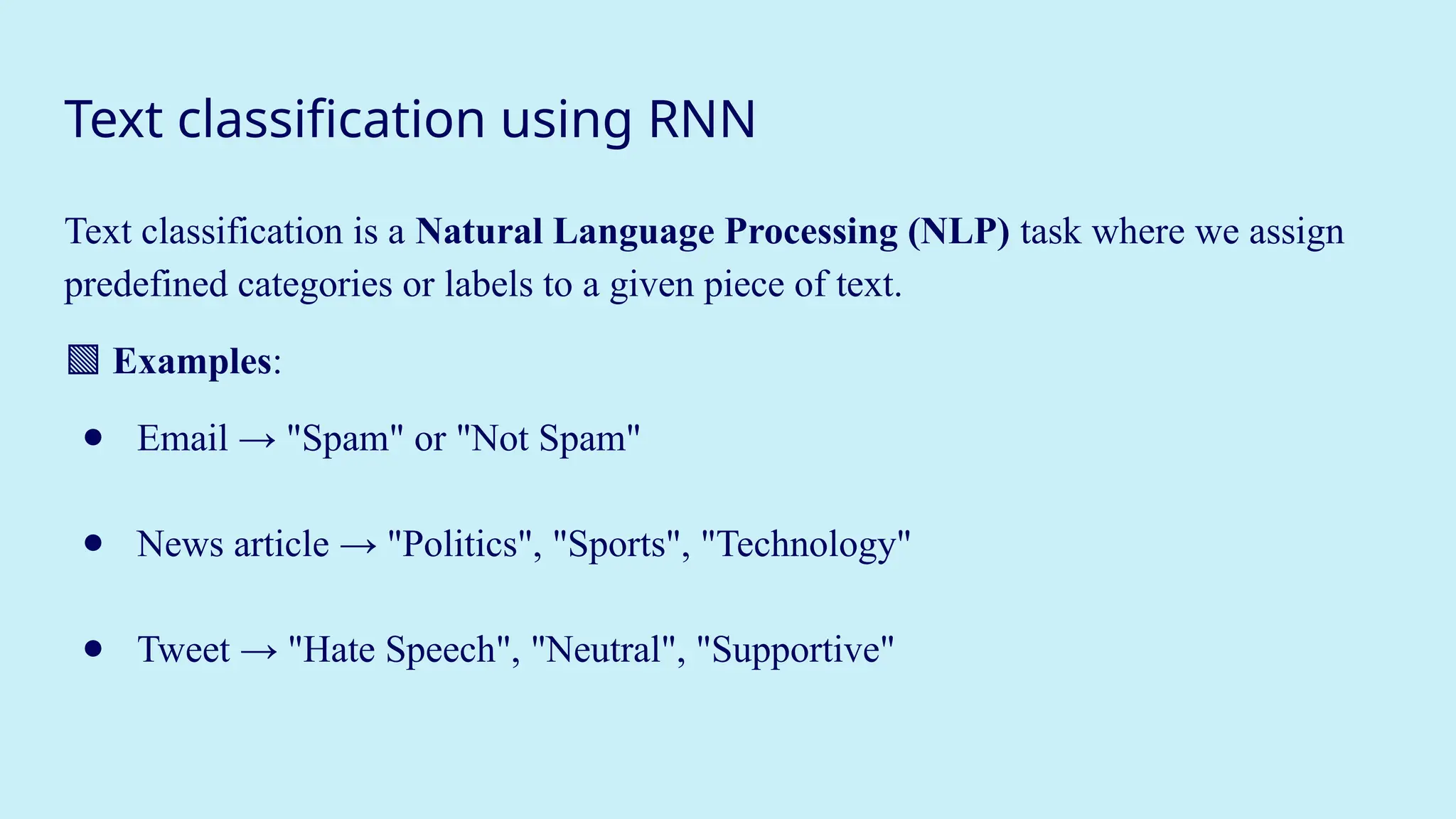 Text classification using RNN
Text classification is a Natural Language Processing (NLP) task where we assign
predefined categories or labels to a given piece of text.
🟩 Examples:
● Email → "Spam" or "Not Spam"
● News article → "Politics", "Sports", "Technology"
● Tweet → "Hate Speech", "Neutral", "Supportive"
 
