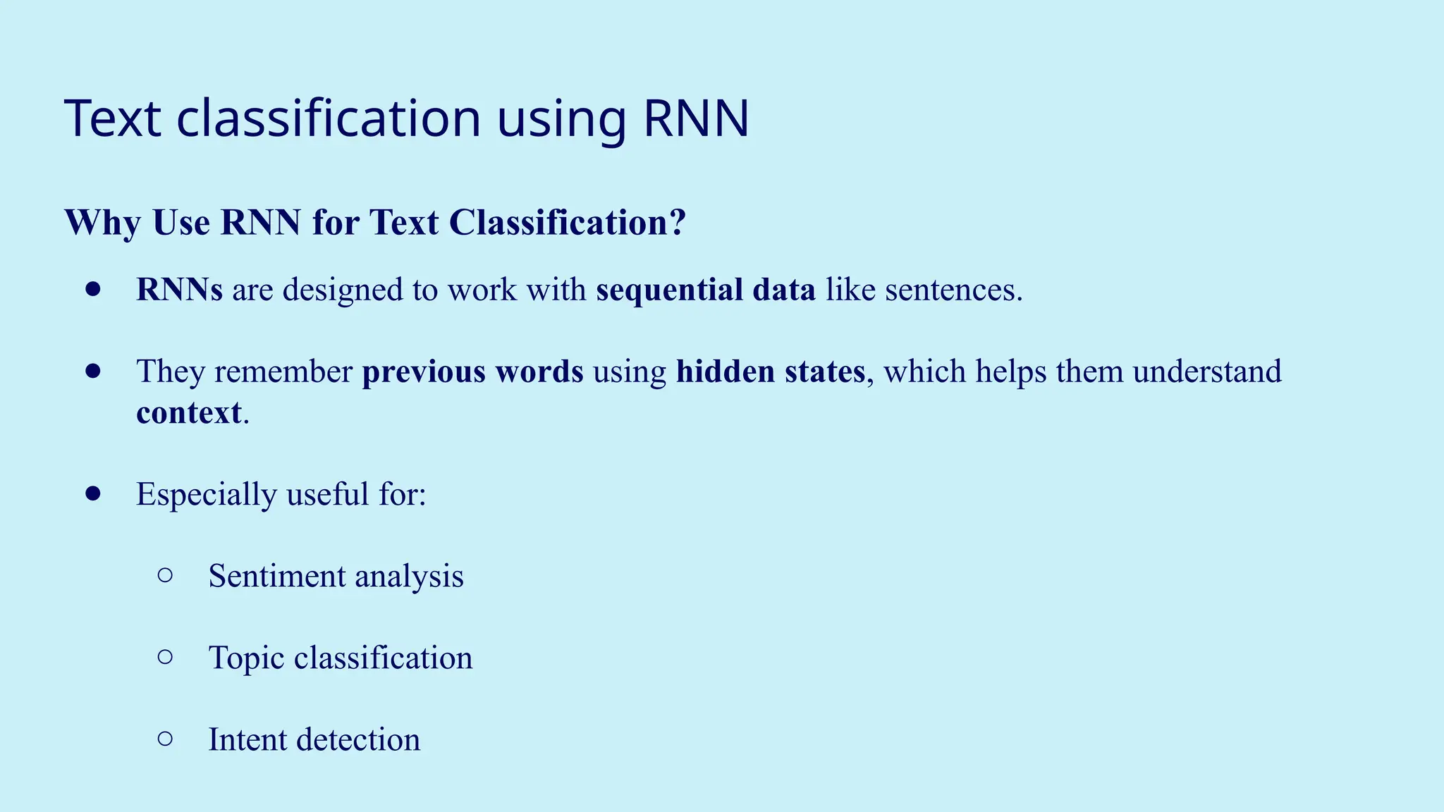 Text classification using RNN
Why Use RNN for Text Classification?
● RNNs are designed to work with sequential data like sentences.
● They remember previous words using hidden states, which helps them understand
context.
● Especially useful for:
○ Sentiment analysis
○ Topic classification
○ Intent detection
 