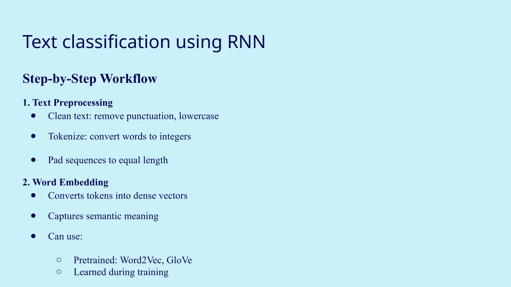 Text classification using RNN
Step-by-Step Workflow
1. Text Preprocessing
● Clean text: remove punctuation, lowercase
● Tokenize: convert words to integers
● Pad sequences to equal length
2. Word Embedding
● Converts tokens into dense vectors
● Captures semantic meaning
● Can use:
○ Pretrained: Word2Vec, GloVe
○ Learned during training
 