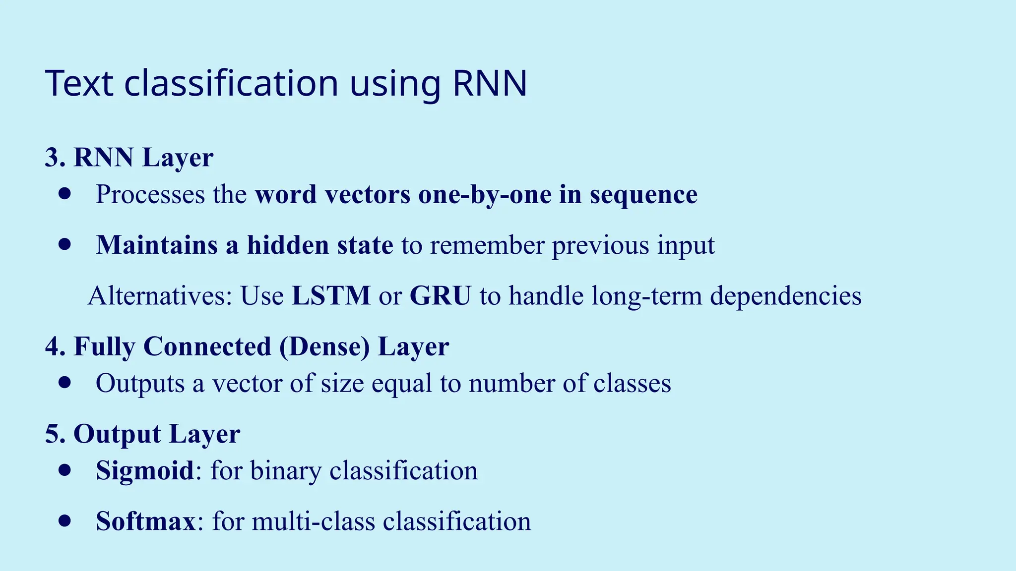 Text classification using RNN
3. RNN Layer
● Processes the word vectors one-by-one in sequence
● Maintains a hidden state to remember previous input
Alternatives: Use LSTM or GRU to handle long-term dependencies
4. Fully Connected (Dense) Layer
● Outputs a vector of size equal to number of classes
5. Output Layer
● Sigmoid: for binary classification
● Softmax: for multi-class classification
 