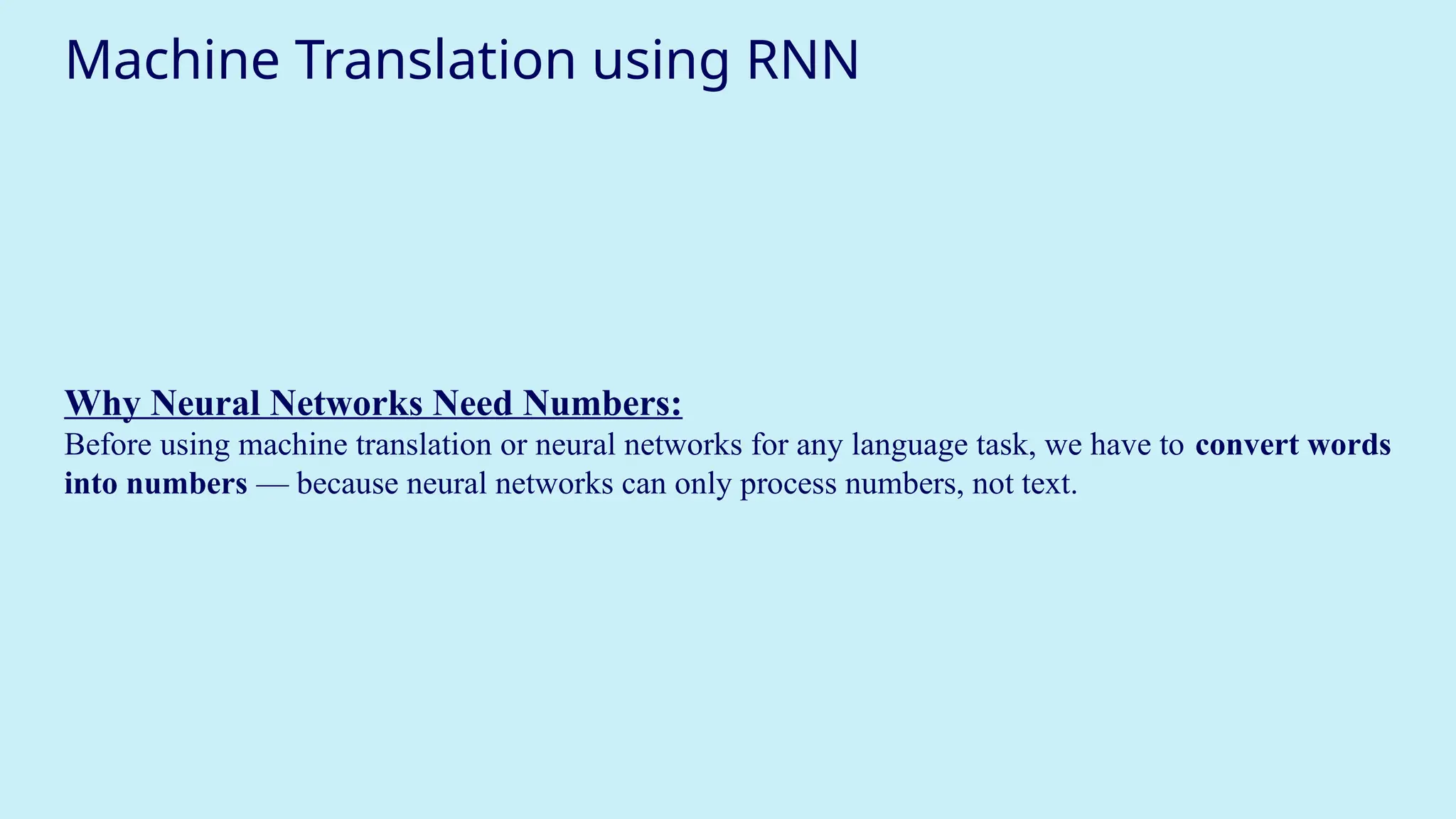 Machine Translation using RNN
Why Neural Networks Need Numbers:
Before using machine translation or neural networks for any language task, we have to convert words
into numbers — because neural networks can only process numbers, not text.
 