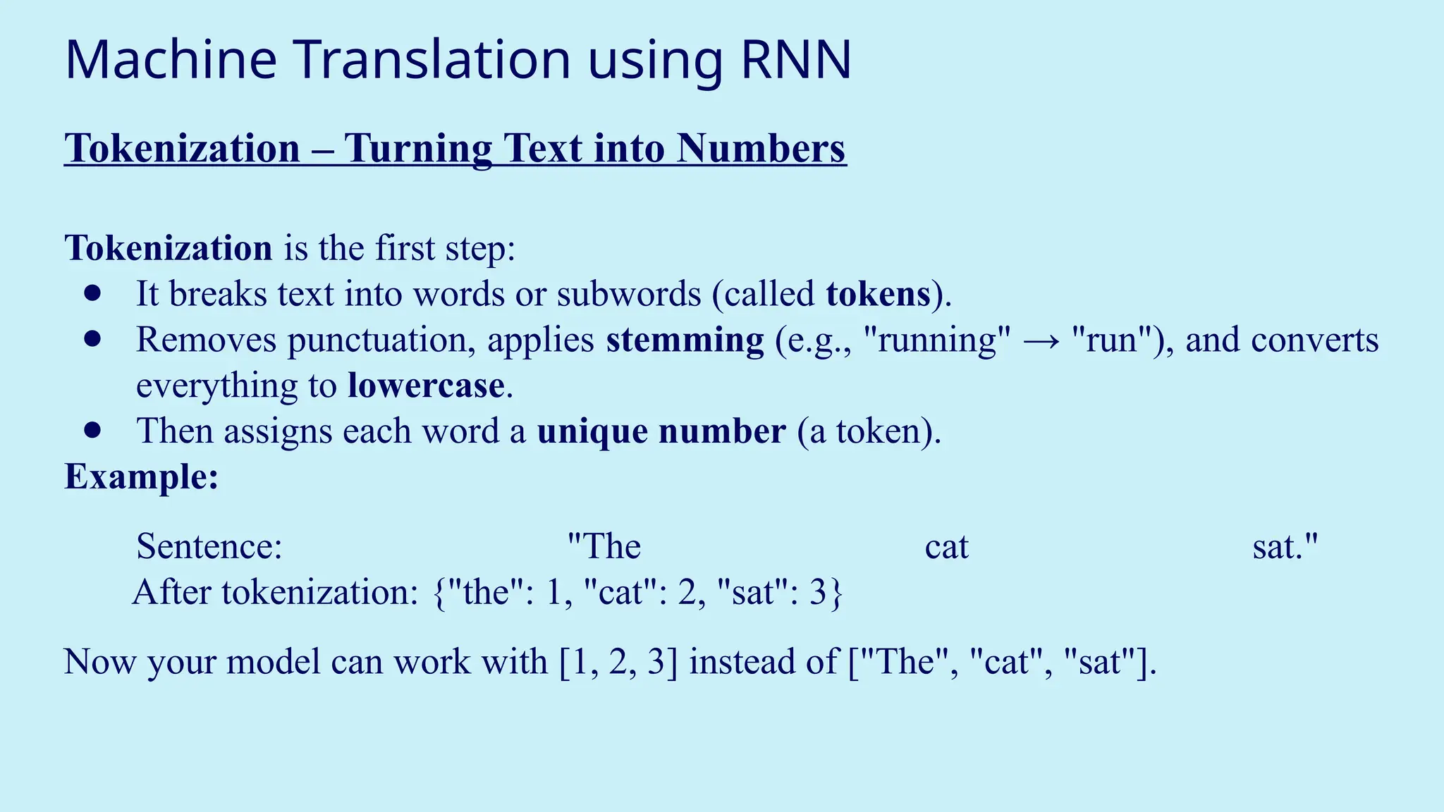 Machine Translation using RNN
Tokenization – Turning Text into Numbers
Tokenization is the first step:
● It breaks text into words or subwords (called tokens).
● Removes punctuation, applies stemming (e.g., "running" → "run"), and converts
everything to lowercase.
● Then assigns each word a unique number (a token).
Example:
Sentence: "The cat sat."
After tokenization: {"the": 1, "cat": 2, "sat": 3}
Now your model can work with [1, 2, 3] instead of ["The", "cat", "sat"].
 