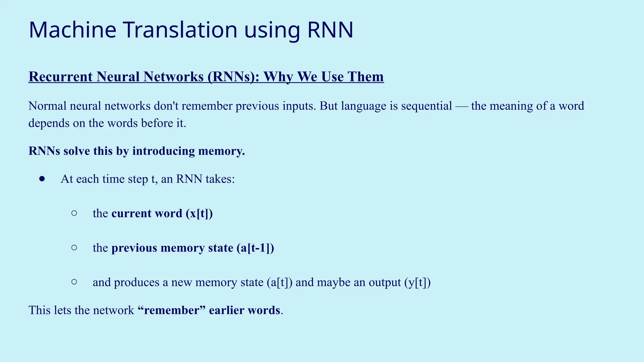 Machine Translation using RNN
Recurrent Neural Networks (RNNs): Why We Use Them
Normal neural networks don't remember previous inputs. But language is sequential — the meaning of a word
depends on the words before it.
RNNs solve this by introducing memory.
● At each time step t, an RNN takes:
○ the current word (x[t])
○ the previous memory state (a[t-1])
○ and produces a new memory state (a[t]) and maybe an output (y[t])
This lets the network “remember” earlier words.
 