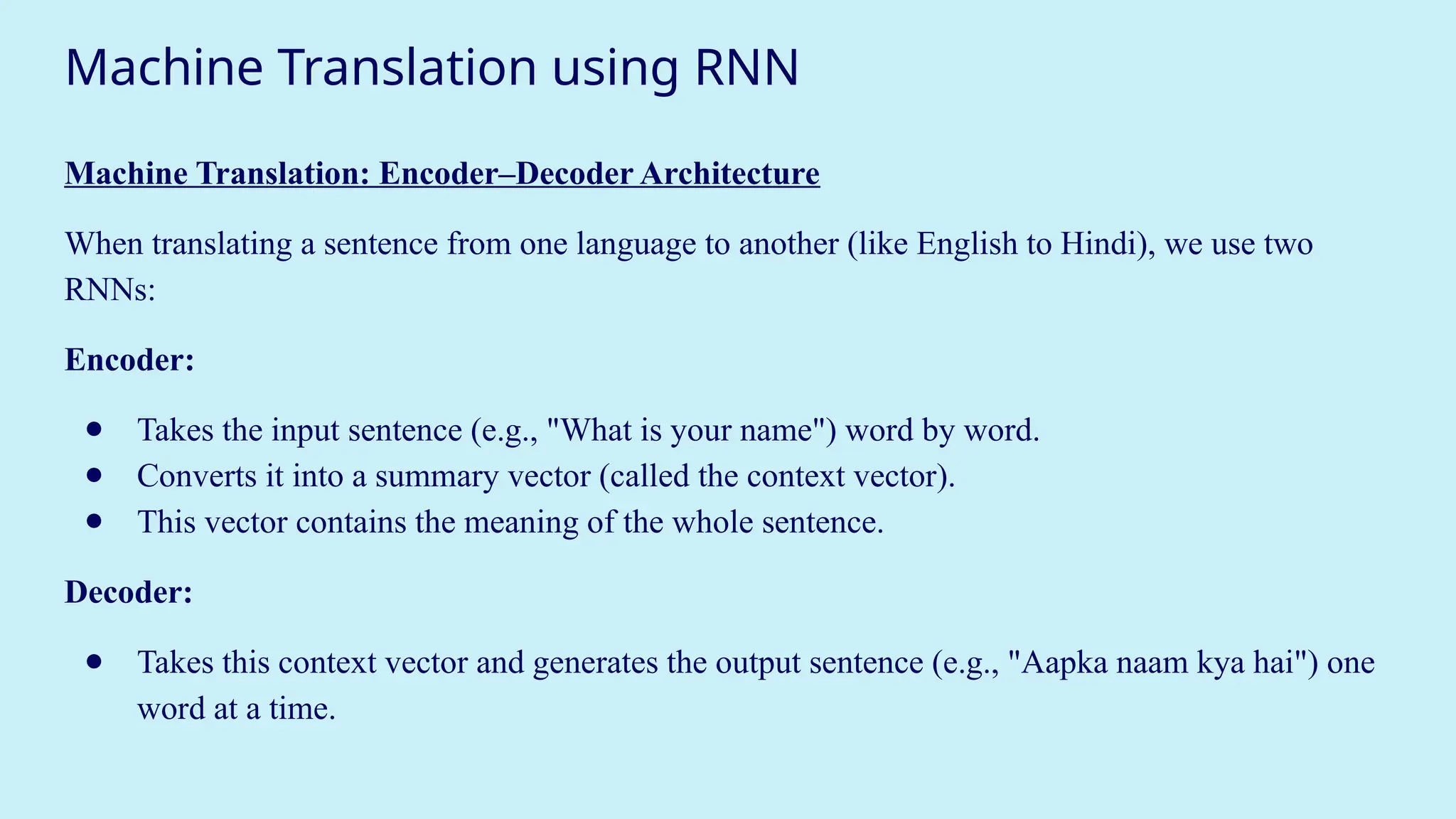 Machine Translation using RNN
Machine Translation: Encoder–Decoder Architecture
When translating a sentence from one language to another (like English to Hindi), we use two
RNNs:
Encoder:
● Takes the input sentence (e.g., "What is your name") word by word.
● Converts it into a summary vector (called the context vector).
● This vector contains the meaning of the whole sentence.
Decoder:
● Takes this context vector and generates the output sentence (e.g., "Aapka naam kya hai") one
word at a time.
 