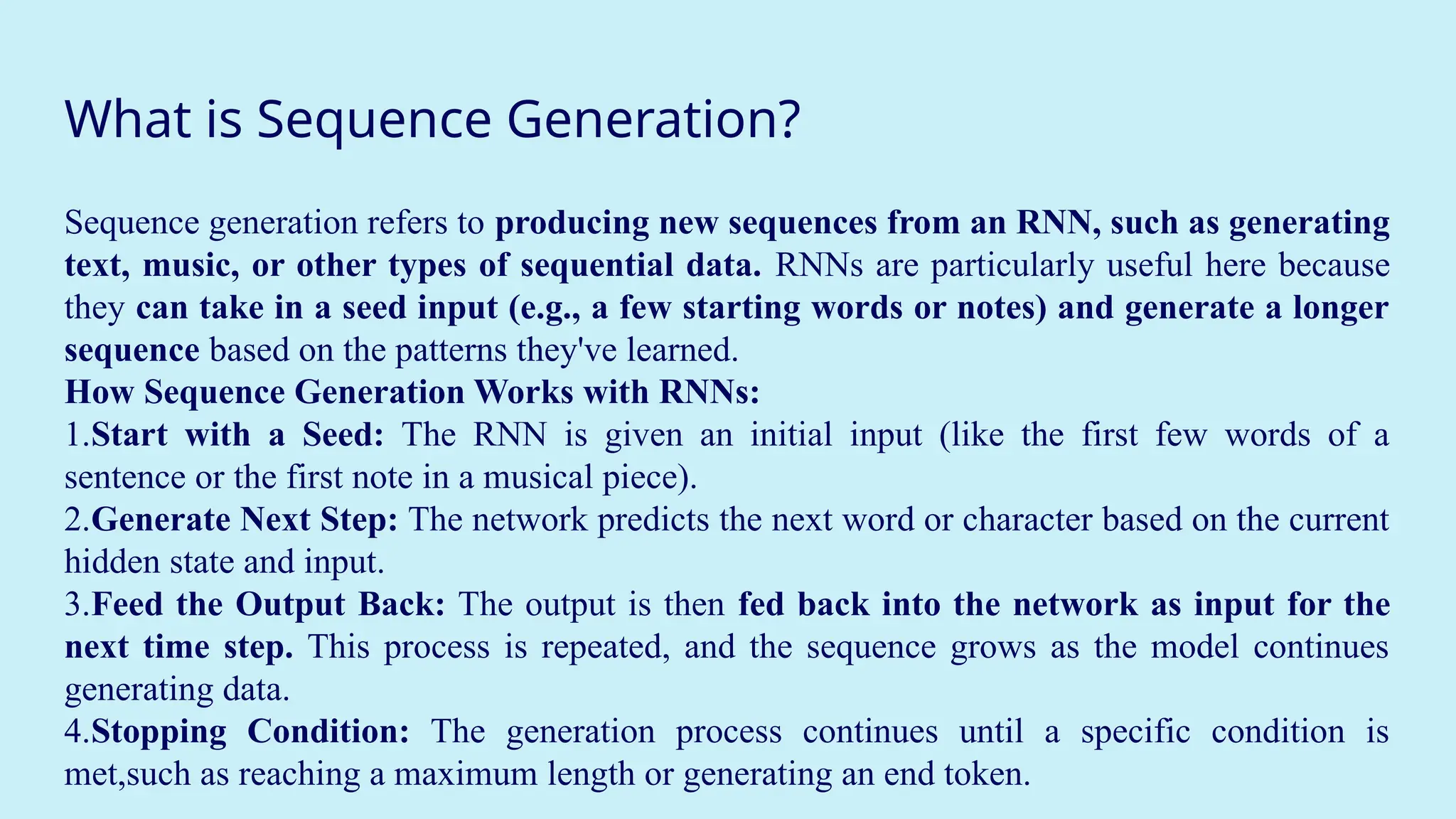 What is Sequence Generation?
Sequence generation refers to producing new sequences from an RNN, such as generating
text, music, or other types of sequential data. RNNs are particularly useful here because
they can take in a seed input (e.g., a few starting words or notes) and generate a longer
sequence based on the patterns they've learned.
How Sequence Generation Works with RNNs:
1.Start with a Seed: The RNN is given an initial input (like the first few words of a
sentence or the first note in a musical piece).
2.Generate Next Step: The network predicts the next word or character based on the current
hidden state and input.
3.Feed the Output Back: The output is then fed back into the network as input for the
next time step. This process is repeated, and the sequence grows as the model continues
generating data.
4.Stopping Condition: The generation process continues until a specific condition is
met,such as reaching a maximum length or generating an end token.
 
