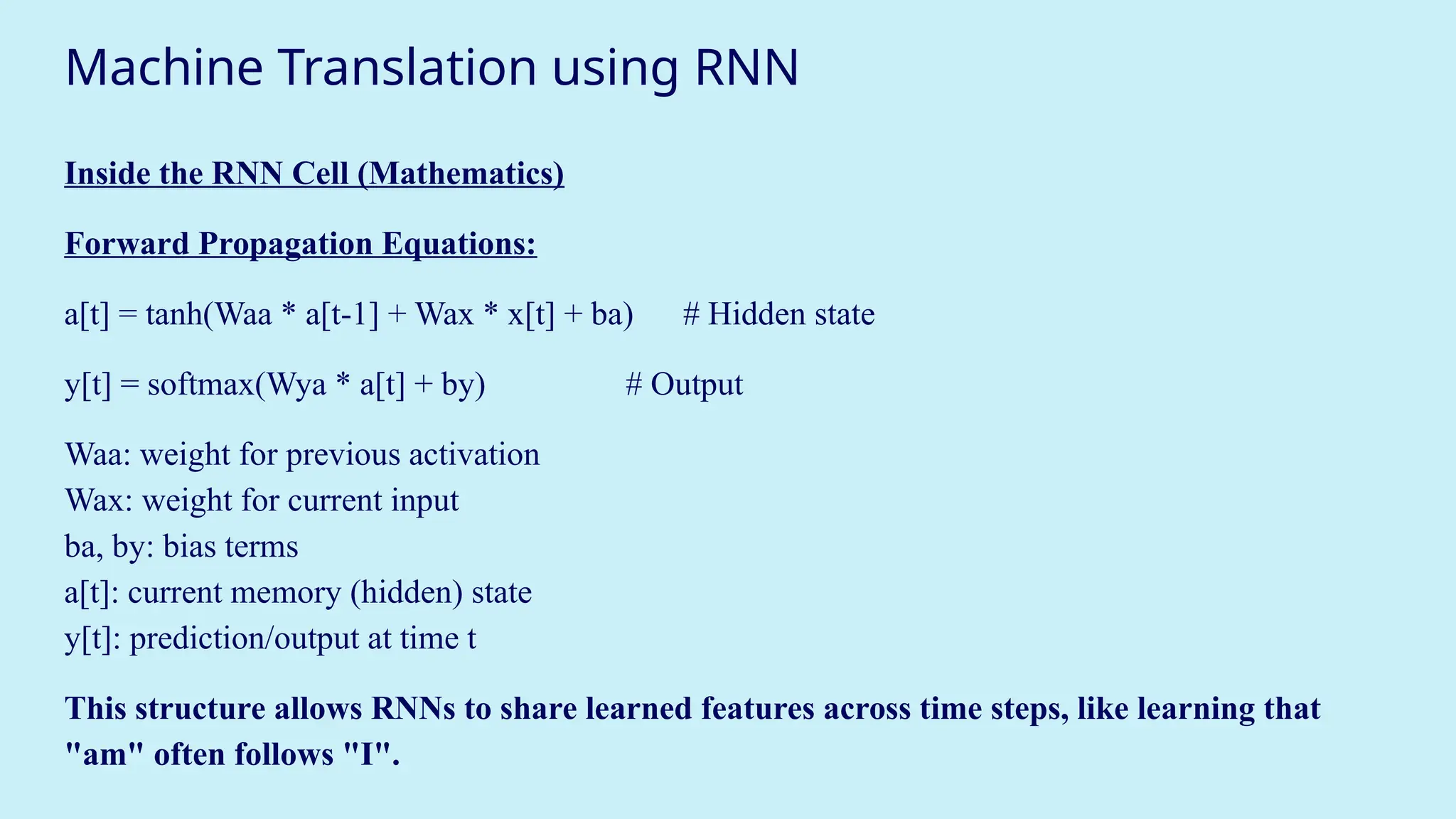 Machine Translation using RNN
Inside the RNN Cell (Mathematics)
Forward Propagation Equations:
a[t] = tanh(Waa * a[t-1] + Wax * x[t] + ba) # Hidden state
y[t] = softmax(Wya * a[t] + by) # Output
Waa: weight for previous activation
Wax: weight for current input
ba, by: bias terms
a[t]: current memory (hidden) state
y[t]: prediction/output at time t
This structure allows RNNs to share learned features across time steps, like learning that
"am" often follows "I".
 