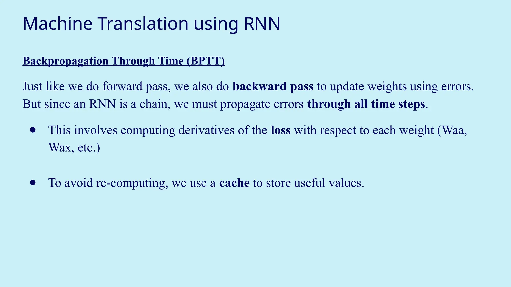 Machine Translation using RNN
Backpropagation Through Time (BPTT)
Just like we do forward pass, we also do backward pass to update weights using errors.
But since an RNN is a chain, we must propagate errors through all time steps.
● This involves computing derivatives of the loss with respect to each weight (Waa,
Wax, etc.)
● To avoid re-computing, we use a cache to store useful values.
 