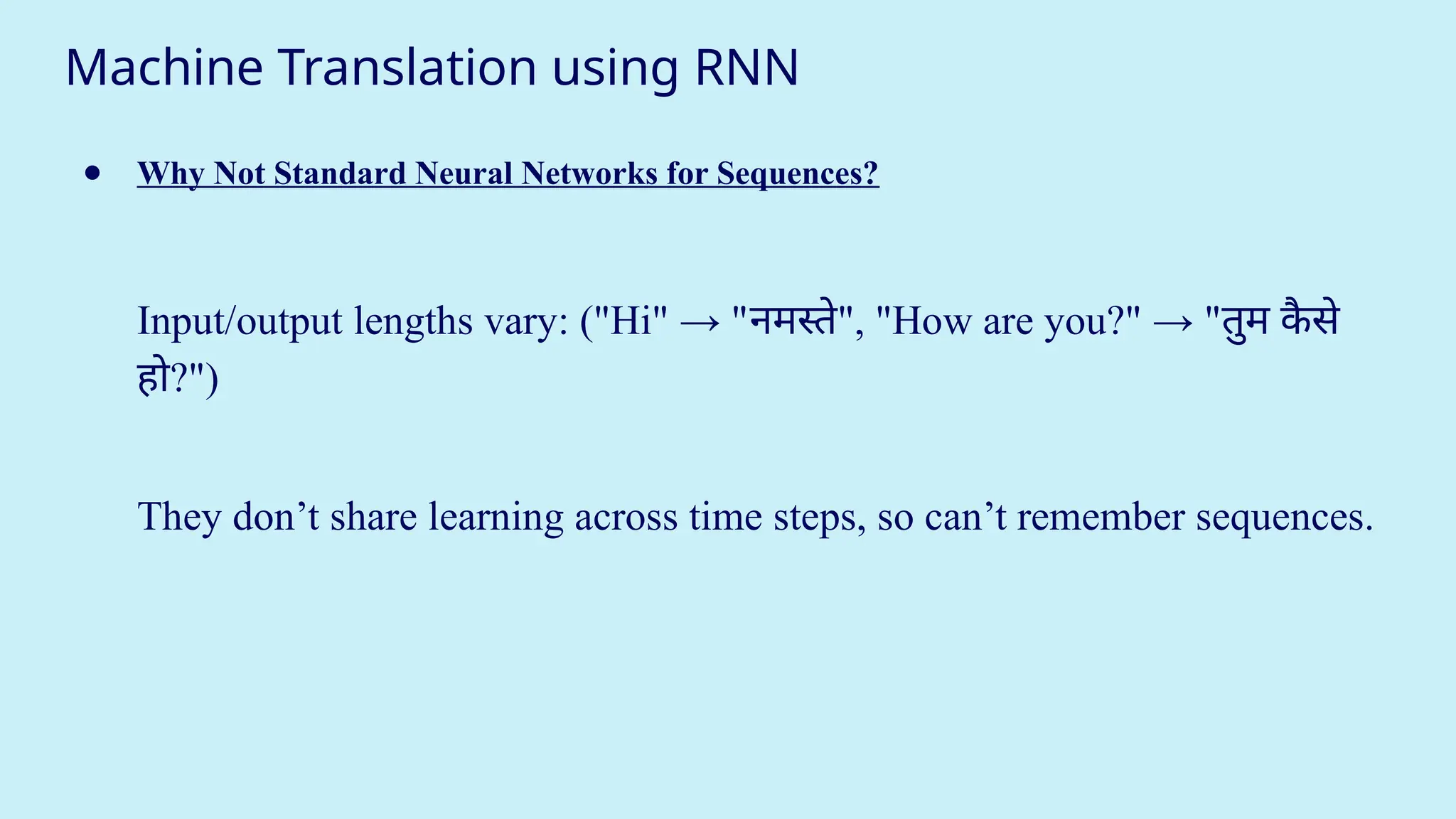 Machine Translation using RNN
● Why Not Standard Neural Networks for Sequences?
Input/output lengths vary: ("Hi" → "नमस्ते", "How are you?" → "तुम क
ै से
हो?")
They don’t share learning across time steps, so can’t remember sequences.
 