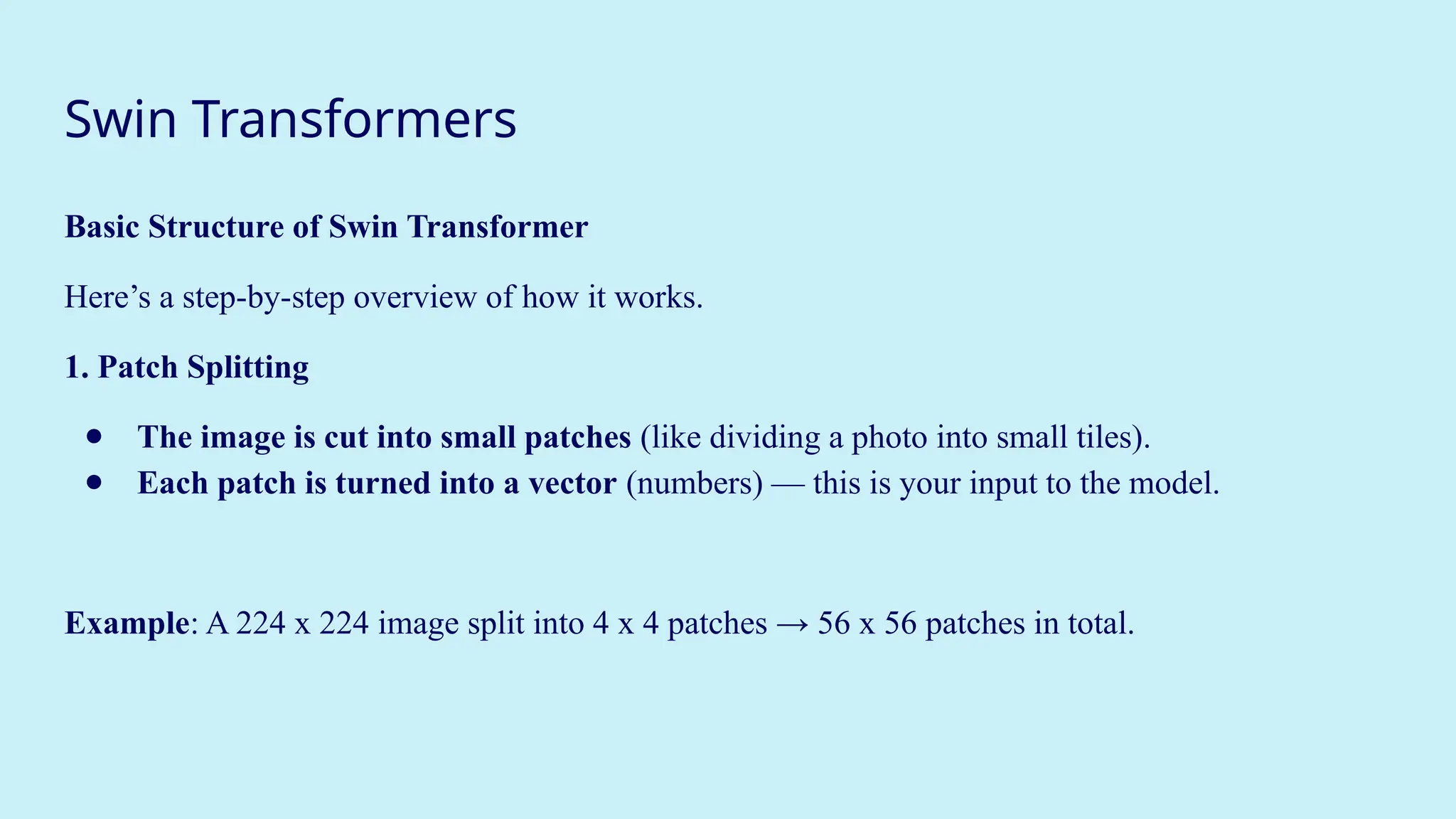 Swin Transformers
Basic Structure of Swin Transformer
Here’s a step-by-step overview of how it works.
1. Patch Splitting
● The image is cut into small patches (like dividing a photo into small tiles).
● Each patch is turned into a vector (numbers) — this is your input to the model.
Example: A 224 x 224 image split into 4 x 4 patches → 56 x 56 patches in total.
 