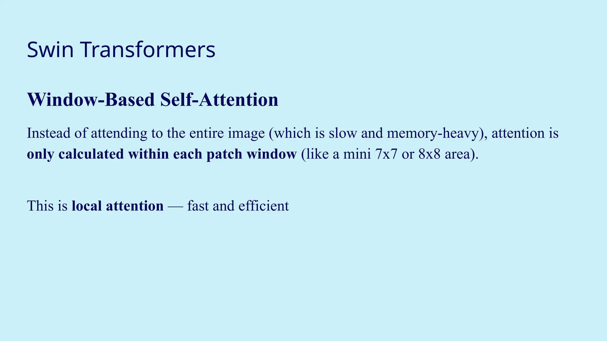 Swin Transformers
Window-Based Self-Attention
Instead of attending to the entire image (which is slow and memory-heavy), attention is
only calculated within each patch window (like a mini 7x7 or 8x8 area).
This is local attention — fast and efficient
 