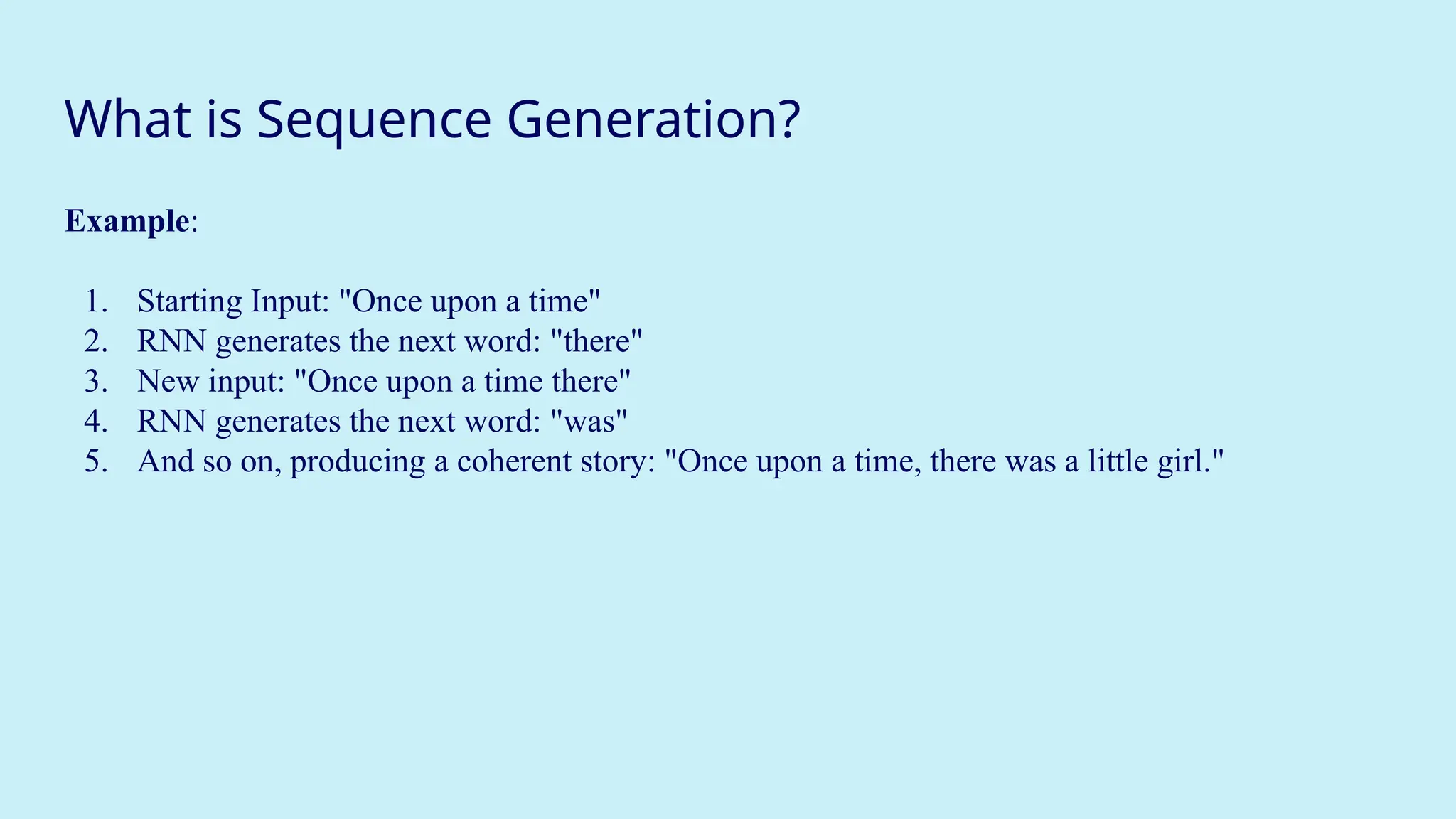 What is Sequence Generation?
Example:
1. Starting Input: "Once upon a time"
2. RNN generates the next word: "there"
3. New input: "Once upon a time there"
4. RNN generates the next word: "was"
5. And so on, producing a coherent story: "Once upon a time, there was a little girl."
 