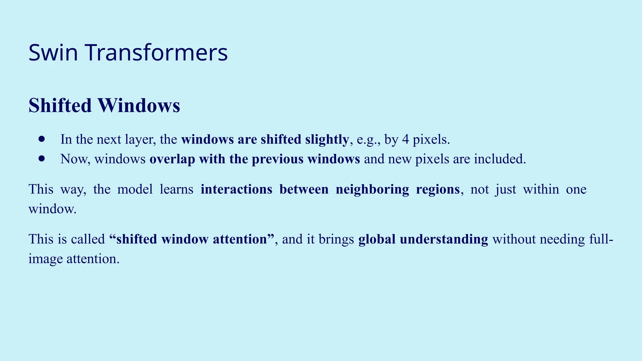 Swin Transformers
Shifted Windows
● In the next layer, the windows are shifted slightly, e.g., by 4 pixels.
● Now, windows overlap with the previous windows and new pixels are included.
This way, the model learns interactions between neighboring regions, not just within one
window.
This is called “shifted window attention”, and it brings global understanding without needing full-
image attention.
 
