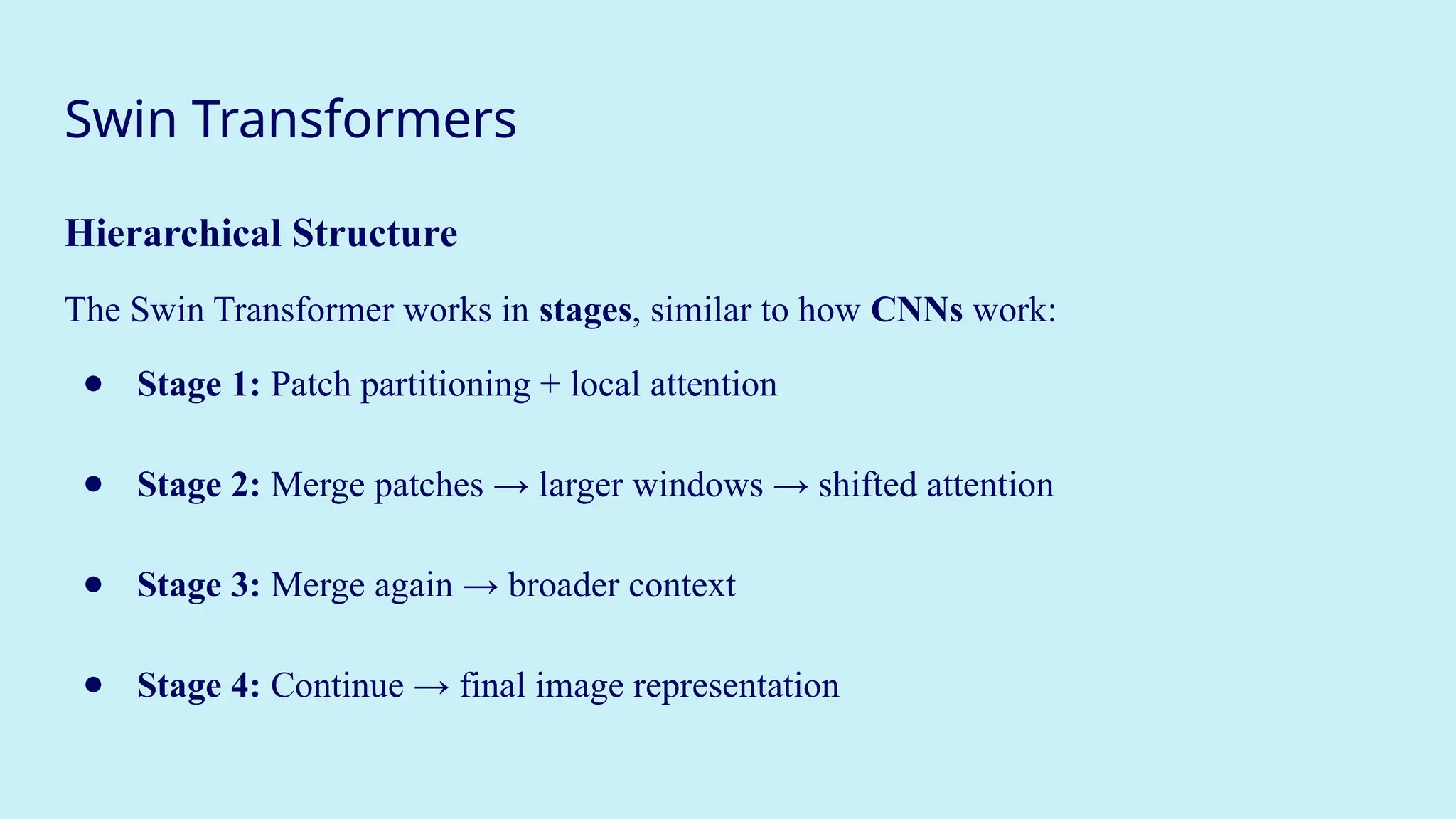Swin Transformers
Hierarchical Structure
The Swin Transformer works in stages, similar to how CNNs work:
● Stage 1: Patch partitioning + local attention
● Stage 2: Merge patches → larger windows → shifted attention
● Stage 3: Merge again → broader context
● Stage 4: Continue → final image representation
 