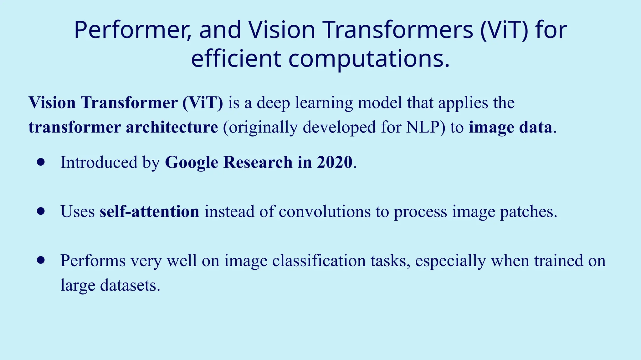 Performer, and Vision Transformers (ViT) for
efficient computations.
Vision Transformer (ViT) is a deep learning model that applies the
transformer architecture (originally developed for NLP) to image data.
● Introduced by Google Research in 2020.
● Uses self-attention instead of convolutions to process image patches.
● Performs very well on image classification tasks, especially when trained on
large datasets.
 