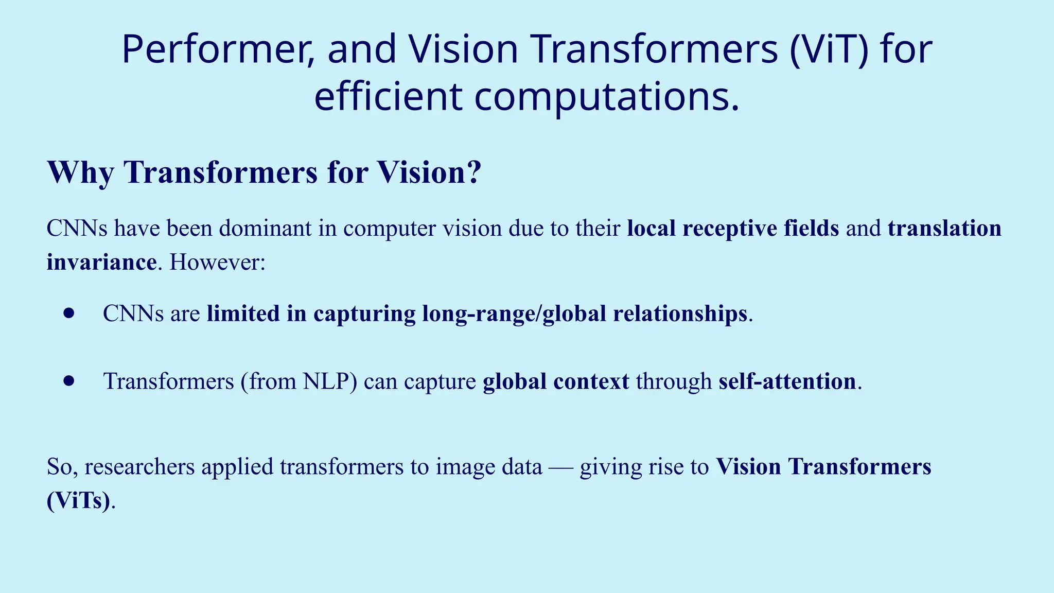 Performer, and Vision Transformers (ViT) for
efficient computations.
Why Transformers for Vision?
CNNs have been dominant in computer vision due to their local receptive fields and translation
invariance. However:
● CNNs are limited in capturing long-range/global relationships.
● Transformers (from NLP) can capture global context through self-attention.
So, researchers applied transformers to image data — giving rise to Vision Transformers
(ViTs).
 