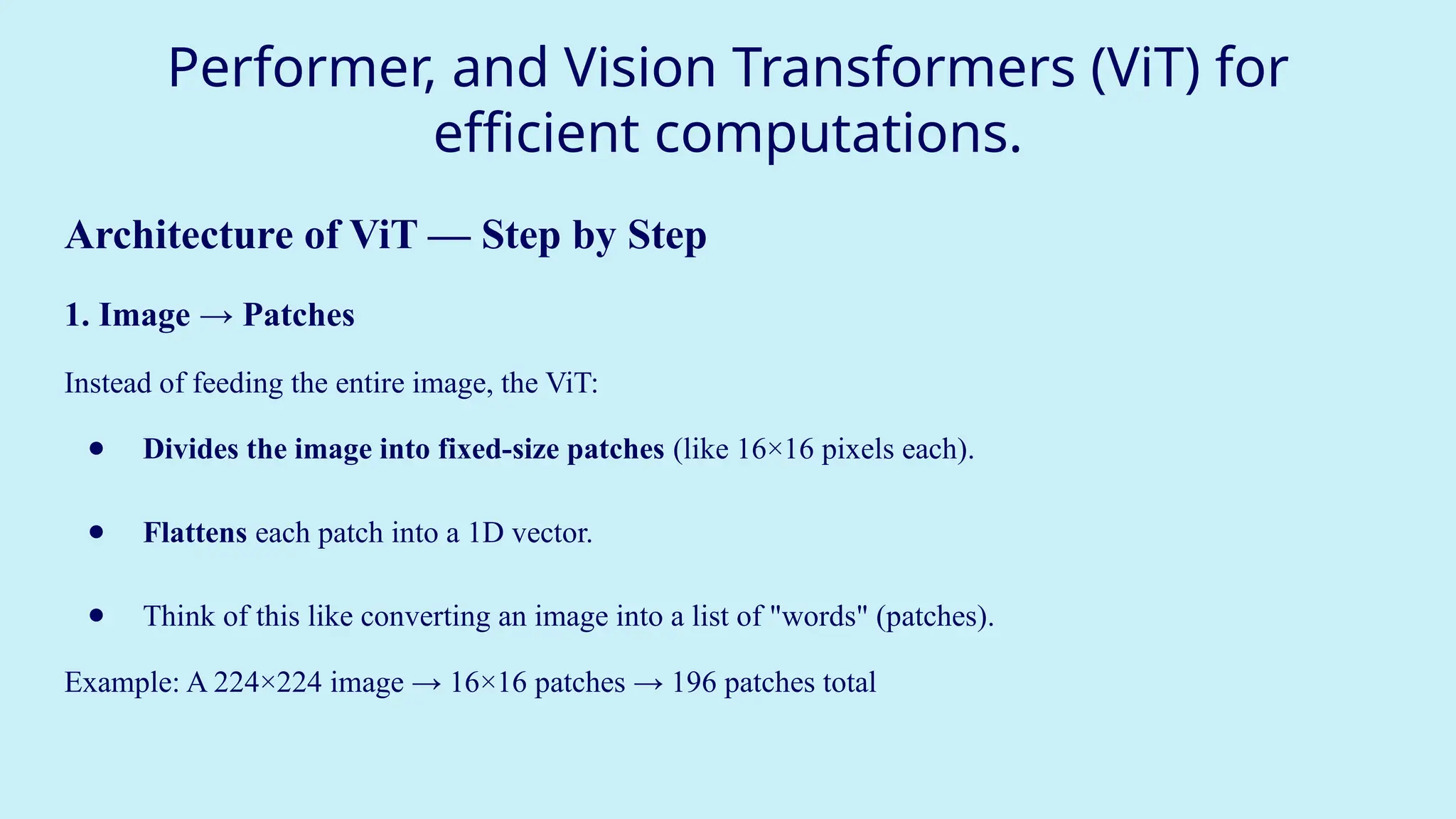 Performer, and Vision Transformers (ViT) for
efficient computations.
Architecture of ViT — Step by Step
1. Image → Patches
Instead of feeding the entire image, the ViT:
● Divides the image into fixed-size patches (like 16×16 pixels each).
● Flattens each patch into a 1D vector.
● Think of this like converting an image into a list of "words" (patches).
Example: A 224×224 image → 16×16 patches → 196 patches total
 