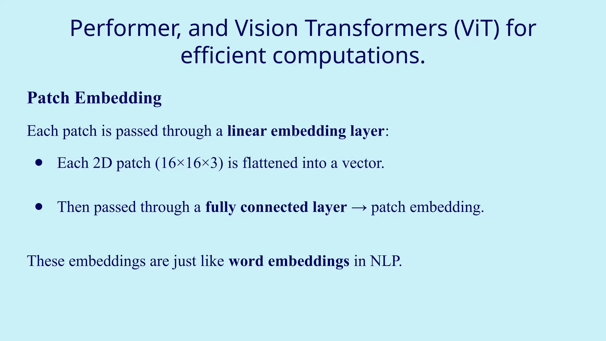 Performer, and Vision Transformers (ViT) for
efficient computations.
Patch Embedding
Each patch is passed through a linear embedding layer:
● Each 2D patch (16×16×3) is flattened into a vector.
● Then passed through a fully connected layer → patch embedding.
These embeddings are just like word embeddings in NLP.
 