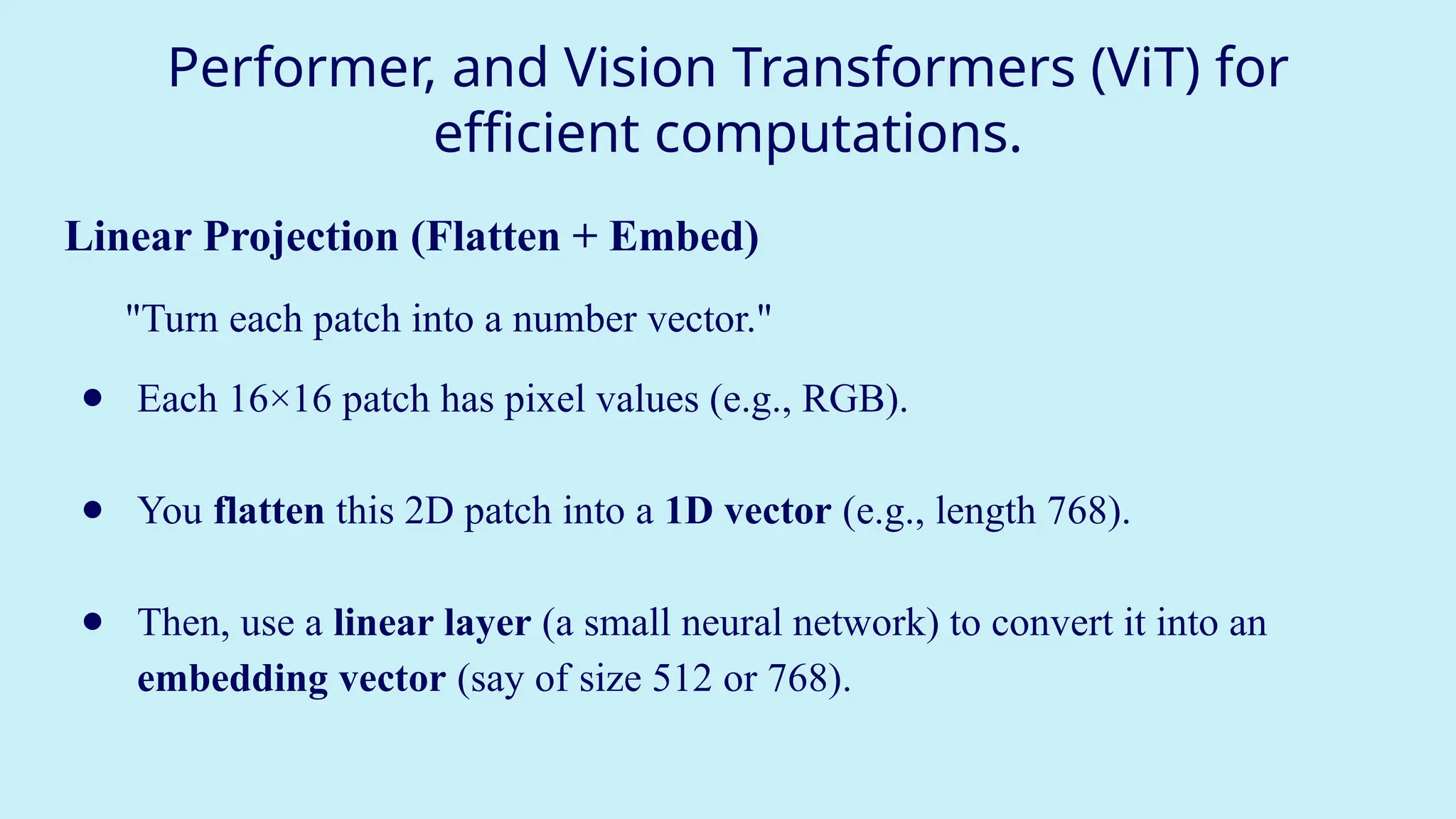 Performer, and Vision Transformers (ViT) for
efficient computations.
Linear Projection (Flatten + Embed)
"Turn each patch into a number vector."
● Each 16×16 patch has pixel values (e.g., RGB).
● You flatten this 2D patch into a 1D vector (e.g., length 768).
● Then, use a linear layer (a small neural network) to convert it into an
embedding vector (say of size 512 or 768).
 