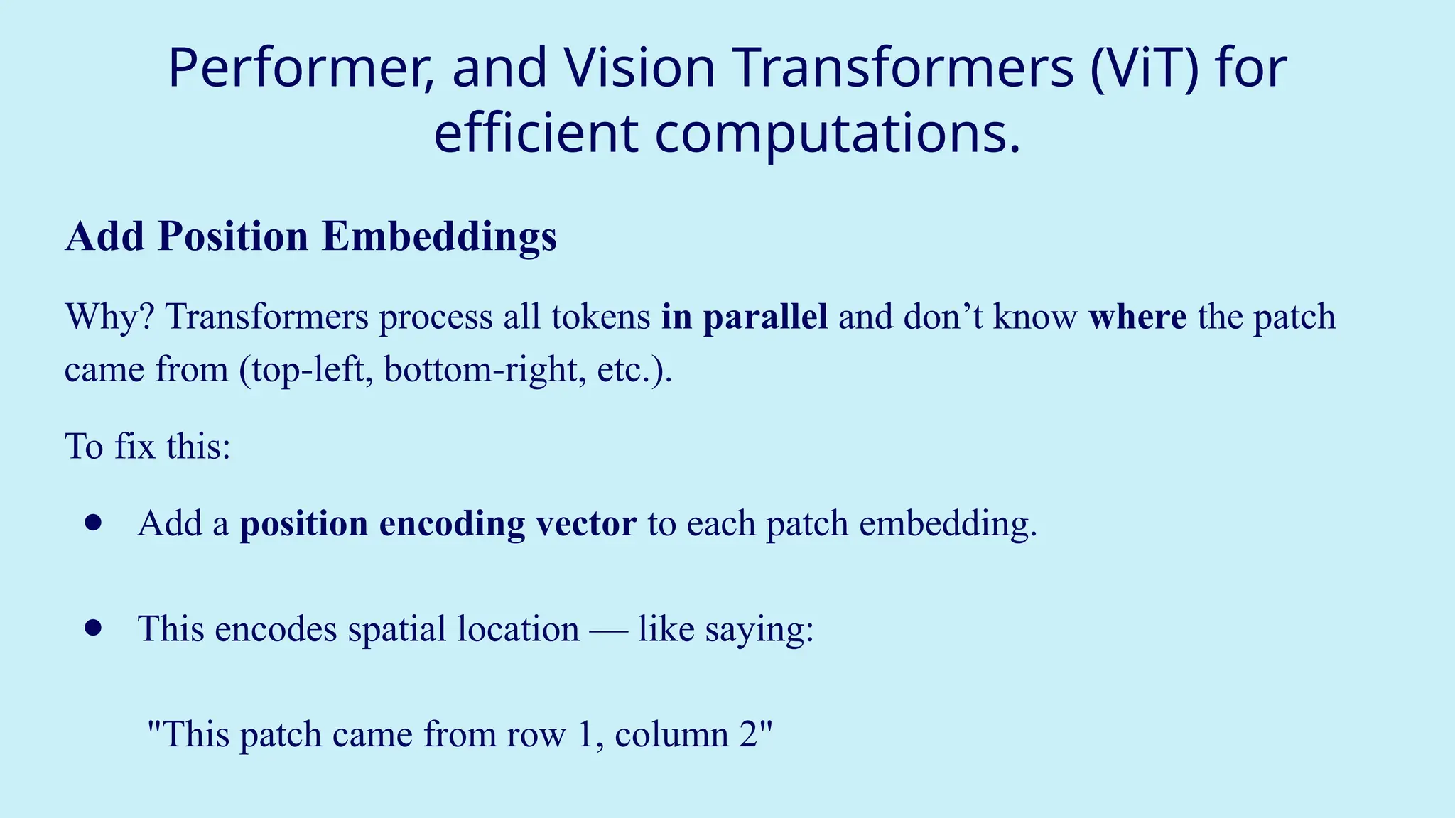 Performer, and Vision Transformers (ViT) for
efficient computations.
Add Position Embeddings
Why? Transformers process all tokens in parallel and don’t know where the patch
came from (top-left, bottom-right, etc.).
To fix this:
● Add a position encoding vector to each patch embedding.
● This encodes spatial location — like saying:
"This patch came from row 1, column 2"
 