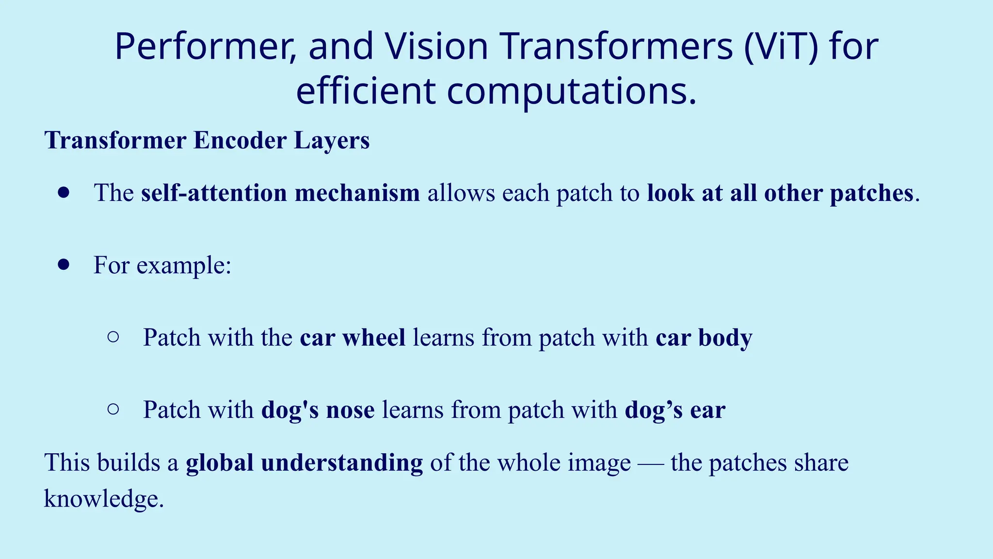 Performer, and Vision Transformers (ViT) for
efficient computations.
Transformer Encoder Layers
● The self-attention mechanism allows each patch to look at all other patches.
● For example:
○ Patch with the car wheel learns from patch with car body
○ Patch with dog's nose learns from patch with dog’s ear
This builds a global understanding of the whole image — the patches share
knowledge.
 