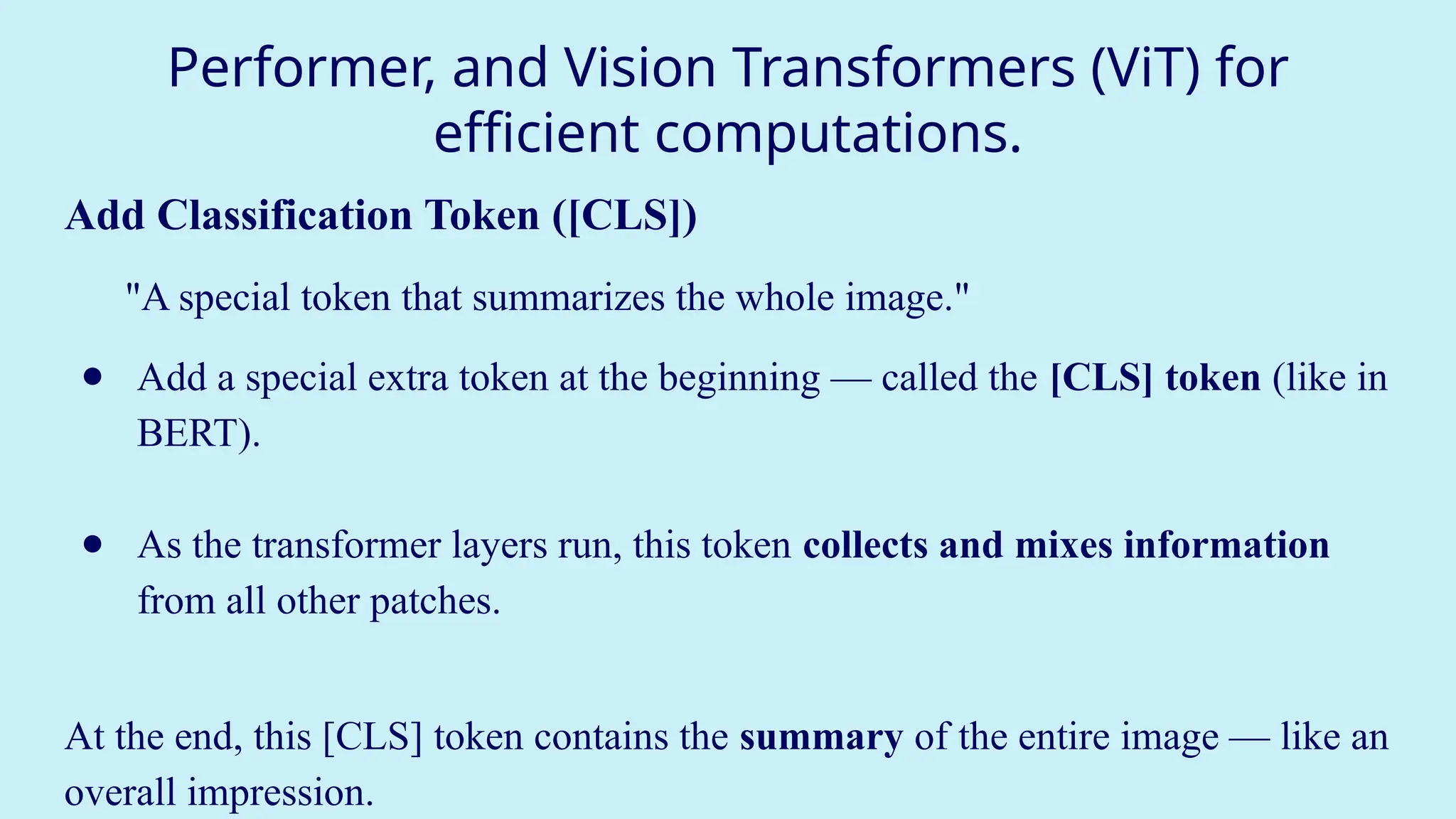 Performer, and Vision Transformers (ViT) for
efficient computations.
Add Classification Token ([CLS])
"A special token that summarizes the whole image."
● Add a special extra token at the beginning — called the [CLS] token (like in
BERT).
● As the transformer layers run, this token collects and mixes information
from all other patches.
At the end, this [CLS] token contains the summary of the entire image — like an
overall impression.
 
