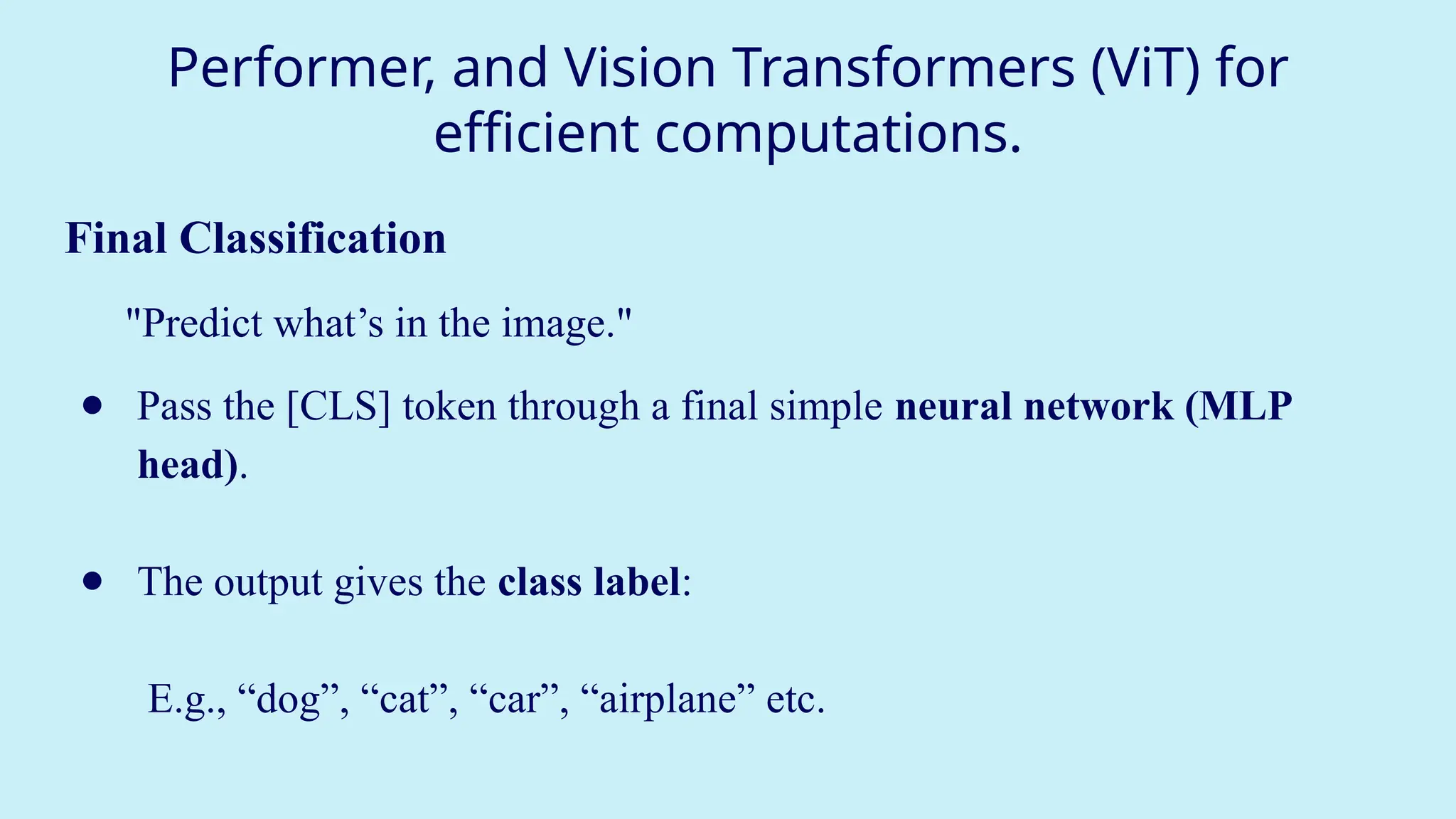 Performer, and Vision Transformers (ViT) for
efficient computations.
Final Classification
"Predict what’s in the image."
● Pass the [CLS] token through a final simple neural network (MLP
head).
● The output gives the class label:
E.g., “dog”, “cat”, “car”, “airplane” etc.
 