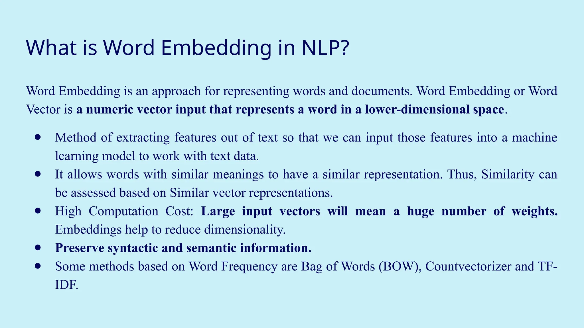 What is Word Embedding in NLP?
Word Embedding is an approach for representing words and documents. Word Embedding or Word
Vector is a numeric vector input that represents a word in a lower-dimensional space.
● Method of extracting features out of text so that we can input those features into a machine
learning model to work with text data.
● It allows words with similar meanings to have a similar representation. Thus, Similarity can
be assessed based on Similar vector representations.
● High Computation Cost: Large input vectors will mean a huge number of weights.
Embeddings help to reduce dimensionality.
● Preserve syntactic and semantic information.
● Some methods based on Word Frequency are Bag of Words (BOW), Countvectorizer and TF-
IDF.
 