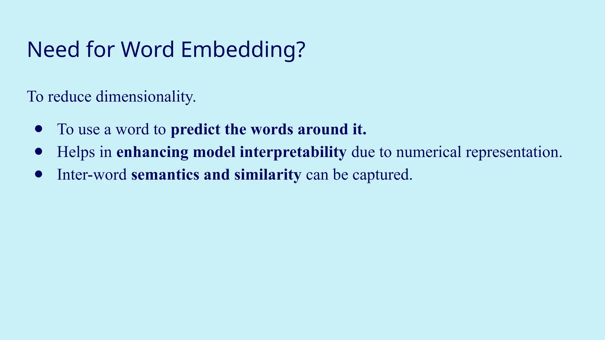Need for Word Embedding?
To reduce dimensionality.
● To use a word to predict the words around it.
● Helps in enhancing model interpretability due to numerical representation.
● Inter-word semantics and similarity can be captured.
 