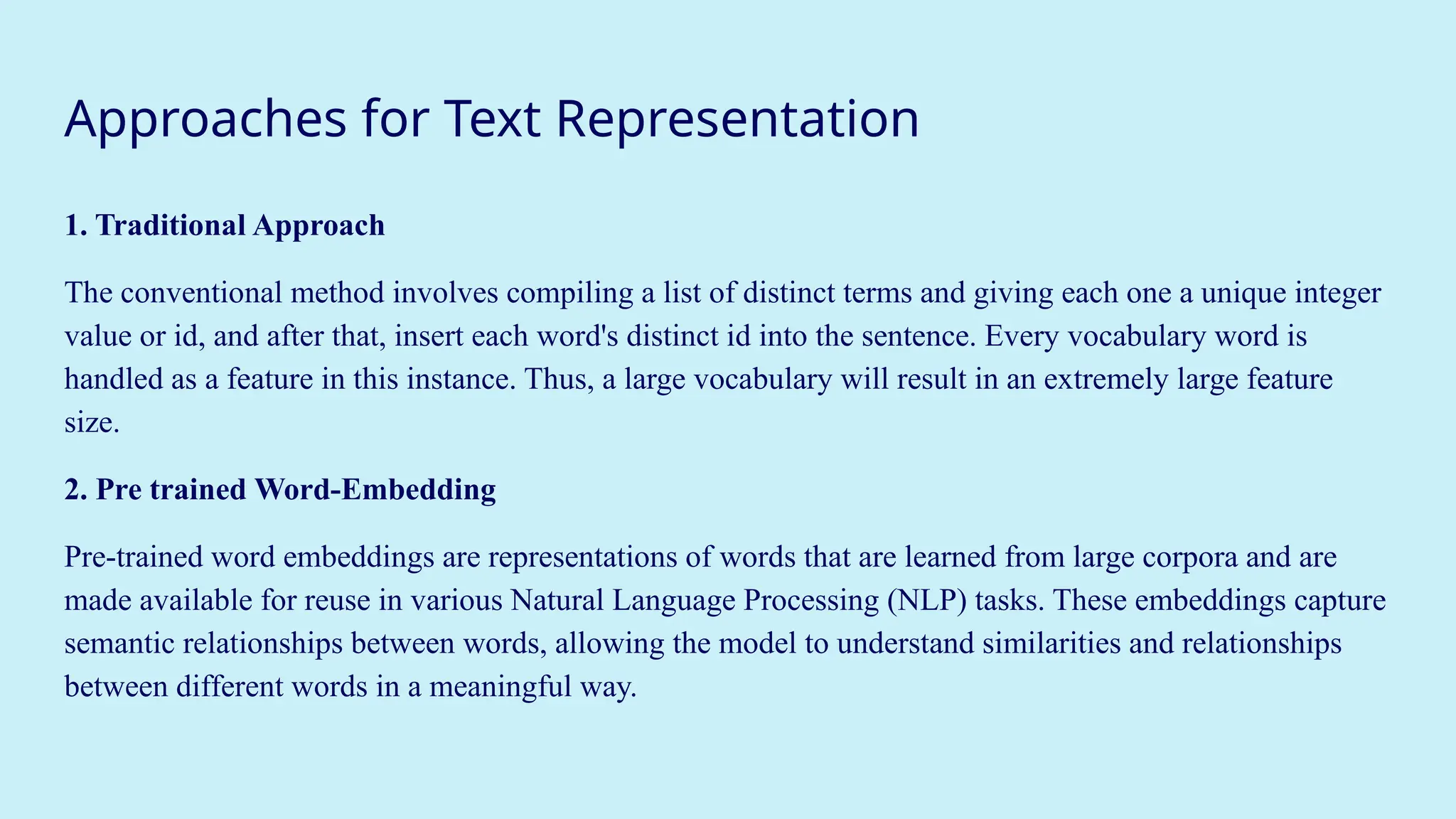 Approaches for Text Representation
1. Traditional Approach
The conventional method involves compiling a list of distinct terms and giving each one a unique integer
value or id, and after that, insert each word's distinct id into the sentence. Every vocabulary word is
handled as a feature in this instance. Thus, a large vocabulary will result in an extremely large feature
size.
2. Pre trained Word-Embedding
Pre-trained word embeddings are representations of words that are learned from large corpora and are
made available for reuse in various Natural Language Processing (NLP) tasks. These embeddings capture
semantic relationships between words, allowing the model to understand similarities and relationships
between different words in a meaningful way.
 