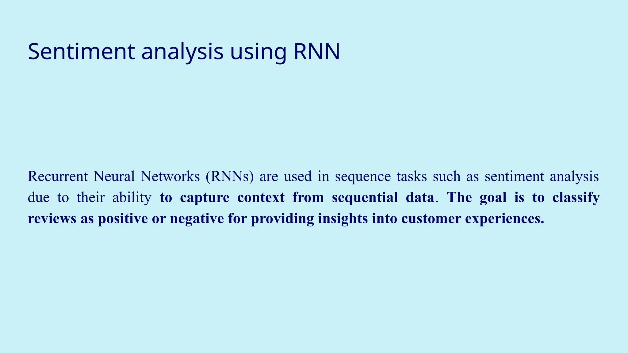 Sentiment analysis using RNN
Recurrent Neural Networks (RNNs) are used in sequence tasks such as sentiment analysis
due to their ability to capture context from sequential data. The goal is to classify
reviews as positive or negative for providing insights into customer experiences.
 