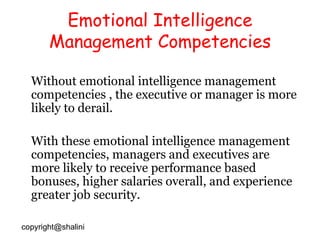 Emotional Intelligence Management Competencies Without emotional intelligence management competencies , the executive or manager is more likely to derail. With these emotional intelligence management competencies, managers and executives are more likely to receive performance based bonuses, higher salaries overall, and experience greater job security. [email_address] 