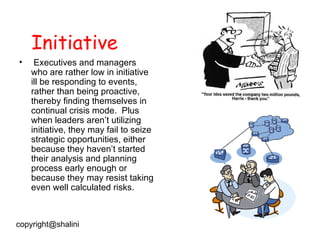 Initiative Executives and managers who are rather low in initiative ill be responding to events, rather than being proactive, thereby finding themselves in continual crisis mode.  Plus when leaders aren’t utilizing initiative, they may fail to seize strategic opportunities, either because they haven’t started their analysis and planning process early enough or because they may resist taking even well calculated risks.  [email_address] 