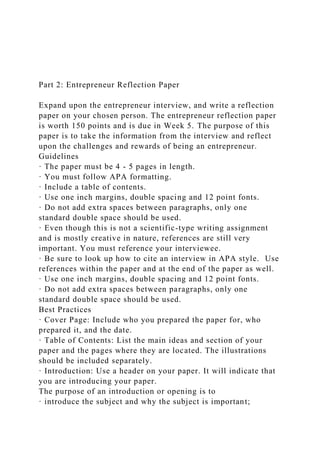 Part 2: Entrepreneur Reflection Paper
Expand upon the entrepreneur interview, and write a reflection
paper on your chosen person. The entrepreneur reflection paper
is worth 150 points and is due in Week 5. The purpose of this
paper is to take the information from the interview and reflect
upon the challenges and rewards of being an entrepreneur.
Guidelines
· The paper must be 4 - 5 pages in length.
· You must follow APA formatting.
· Include a table of contents.
· Use one inch margins, double spacing and 12 point fonts.
· Do not add extra spaces between paragraphs, only one
standard double space should be used.
· Even though this is not a scientific-type writing assignment
and is mostly creative in nature, references are still very
important. You must reference your interviewee.
· Be sure to look up how to cite an interview in APA style. Use
references within the paper and at the end of the paper as well.
· Use one inch margins, double spacing and 12 point fonts.
· Do not add extra spaces between paragraphs, only one
standard double space should be used.
Best Practices
· Cover Page: Include who you prepared the paper for, who
prepared it, and the date.
· Table of Contents: List the main ideas and section of your
paper and the pages where they are located. The illustrations
should be included separately.
· Introduction: Use a header on your paper. It will indicate that
you are introducing your paper.
The purpose of an introduction or opening is to
· introduce the subject and why the subject is important;
 